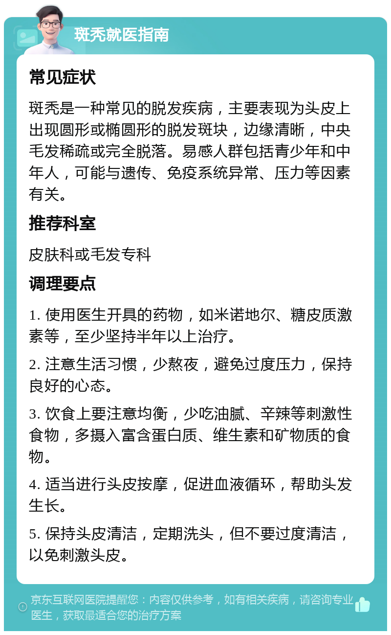 斑秃就医指南 常见症状 斑秃是一种常见的脱发疾病，主要表现为头皮上出现圆形或椭圆形的脱发斑块，边缘清晰，中央毛发稀疏或完全脱落。易感人群包括青少年和中年人，可能与遗传、免疫系统异常、压力等因素有关。 推荐科室 皮肤科或毛发专科 调理要点 1. 使用医生开具的药物，如米诺地尔、糖皮质激素等，至少坚持半年以上治疗。 2. 注意生活习惯，少熬夜，避免过度压力，保持良好的心态。 3. 饮食上要注意均衡，少吃油腻、辛辣等刺激性食物，多摄入富含蛋白质、维生素和矿物质的食物。 4. 适当进行头皮按摩，促进血液循环，帮助头发生长。 5. 保持头皮清洁，定期洗头，但不要过度清洁，以免刺激头皮。