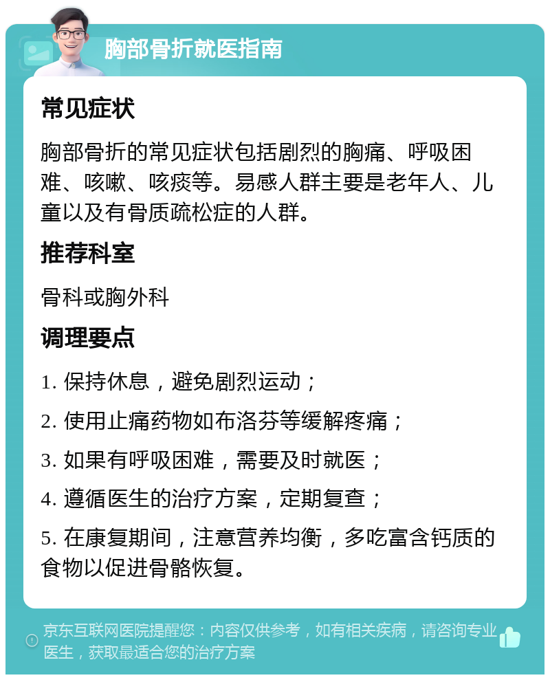 胸部骨折就医指南 常见症状 胸部骨折的常见症状包括剧烈的胸痛、呼吸困难、咳嗽、咳痰等。易感人群主要是老年人、儿童以及有骨质疏松症的人群。 推荐科室 骨科或胸外科 调理要点 1. 保持休息，避免剧烈运动； 2. 使用止痛药物如布洛芬等缓解疼痛； 3. 如果有呼吸困难，需要及时就医； 4. 遵循医生的治疗方案，定期复查； 5. 在康复期间，注意营养均衡，多吃富含钙质的食物以促进骨骼恢复。