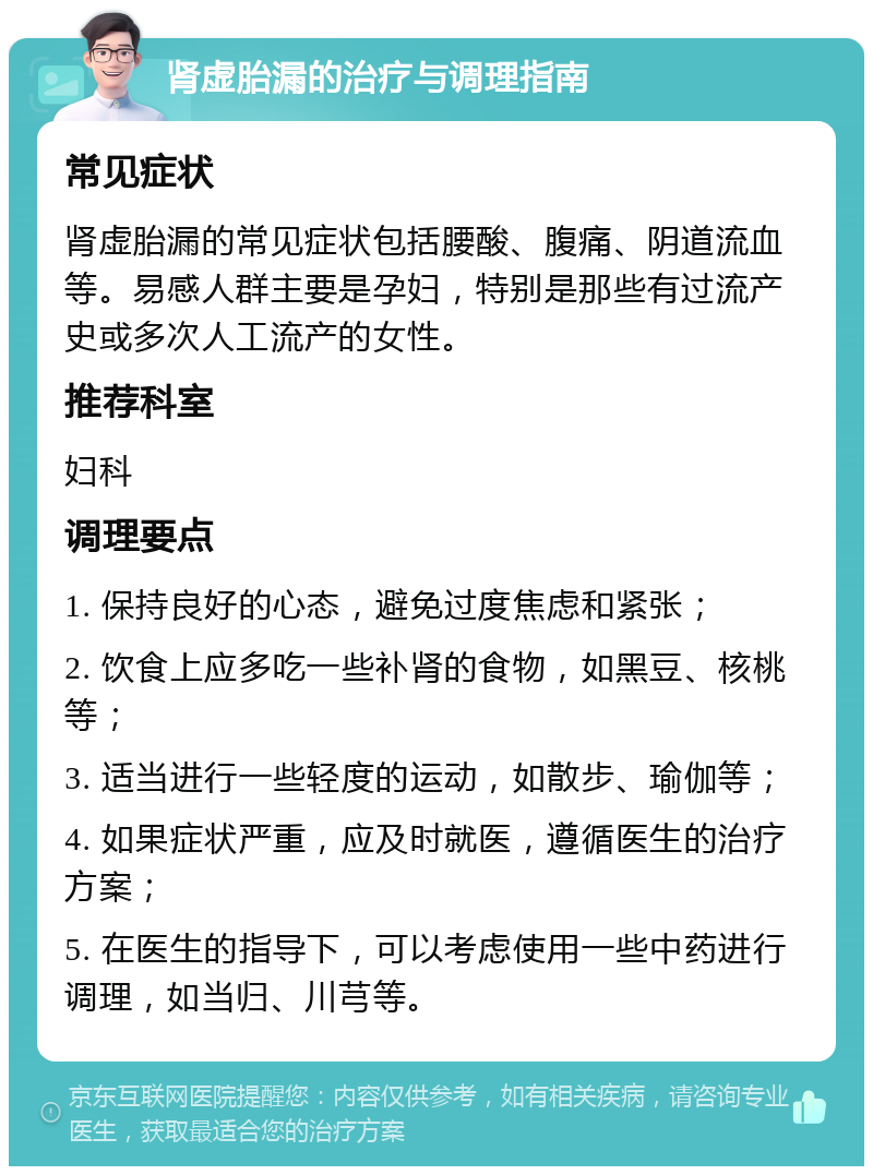 肾虚胎漏的治疗与调理指南 常见症状 肾虚胎漏的常见症状包括腰酸、腹痛、阴道流血等。易感人群主要是孕妇，特别是那些有过流产史或多次人工流产的女性。 推荐科室 妇科 调理要点 1. 保持良好的心态，避免过度焦虑和紧张； 2. 饮食上应多吃一些补肾的食物，如黑豆、核桃等； 3. 适当进行一些轻度的运动，如散步、瑜伽等； 4. 如果症状严重，应及时就医，遵循医生的治疗方案； 5. 在医生的指导下，可以考虑使用一些中药进行调理，如当归、川芎等。