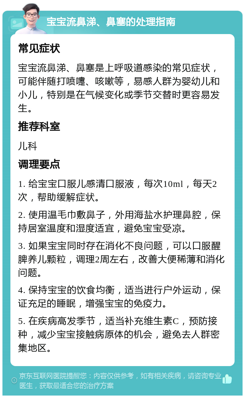 宝宝流鼻涕、鼻塞的处理指南 常见症状 宝宝流鼻涕、鼻塞是上呼吸道感染的常见症状，可能伴随打喷嚏、咳嗽等，易感人群为婴幼儿和小儿，特别是在气候变化或季节交替时更容易发生。 推荐科室 儿科 调理要点 1. 给宝宝口服儿感清口服液，每次10ml，每天2次，帮助缓解症状。 2. 使用温毛巾敷鼻子，外用海盐水护理鼻腔，保持居室温度和湿度适宜，避免宝宝受凉。 3. 如果宝宝同时存在消化不良问题，可以口服醒脾养儿颗粒，调理2周左右，改善大便稀薄和消化问题。 4. 保持宝宝的饮食均衡，适当进行户外运动，保证充足的睡眠，增强宝宝的免疫力。 5. 在疾病高发季节，适当补充维生素C，预防接种，减少宝宝接触病原体的机会，避免去人群密集地区。