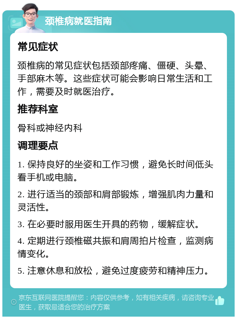 颈椎病就医指南 常见症状 颈椎病的常见症状包括颈部疼痛、僵硬、头晕、手部麻木等。这些症状可能会影响日常生活和工作，需要及时就医治疗。 推荐科室 骨科或神经内科 调理要点 1. 保持良好的坐姿和工作习惯，避免长时间低头看手机或电脑。 2. 进行适当的颈部和肩部锻炼，增强肌肉力量和灵活性。 3. 在必要时服用医生开具的药物，缓解症状。 4. 定期进行颈椎磁共振和肩周拍片检查，监测病情变化。 5. 注意休息和放松，避免过度疲劳和精神压力。