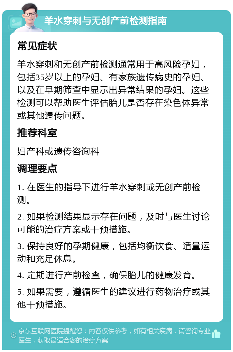 羊水穿刺与无创产前检测指南 常见症状 羊水穿刺和无创产前检测通常用于高风险孕妇，包括35岁以上的孕妇、有家族遗传病史的孕妇、以及在早期筛查中显示出异常结果的孕妇。这些检测可以帮助医生评估胎儿是否存在染色体异常或其他遗传问题。 推荐科室 妇产科或遗传咨询科 调理要点 1. 在医生的指导下进行羊水穿刺或无创产前检测。 2. 如果检测结果显示存在问题，及时与医生讨论可能的治疗方案或干预措施。 3. 保持良好的孕期健康，包括均衡饮食、适量运动和充足休息。 4. 定期进行产前检查，确保胎儿的健康发育。 5. 如果需要，遵循医生的建议进行药物治疗或其他干预措施。