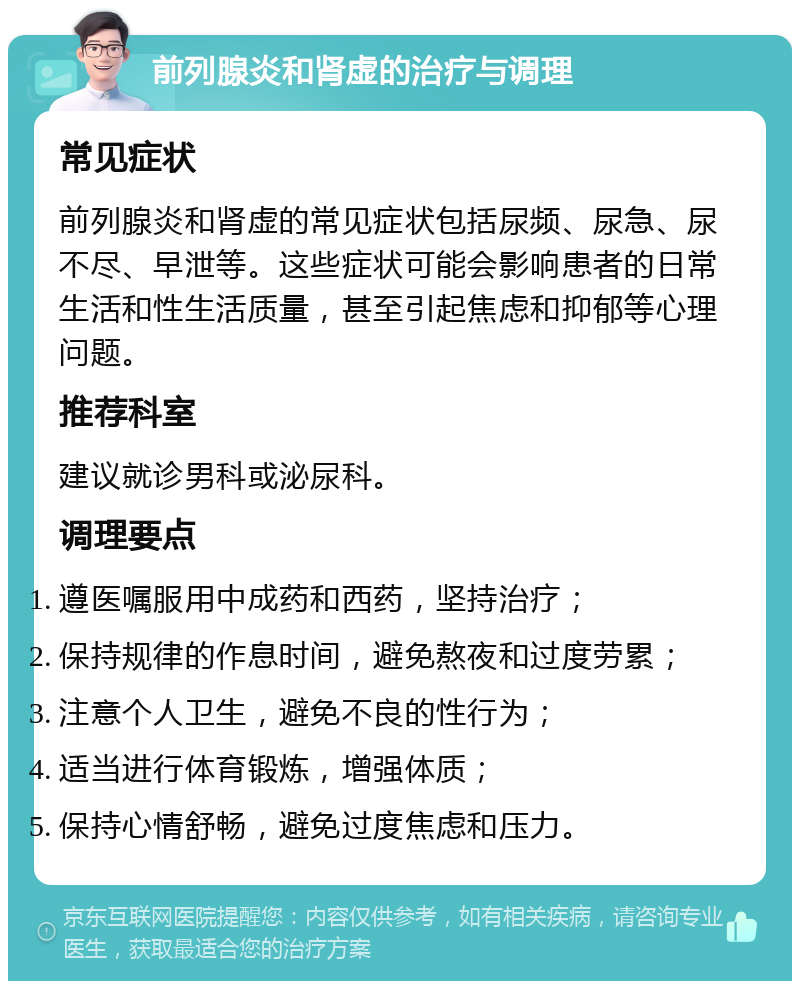 前列腺炎和肾虚的治疗与调理 常见症状 前列腺炎和肾虚的常见症状包括尿频、尿急、尿不尽、早泄等。这些症状可能会影响患者的日常生活和性生活质量，甚至引起焦虑和抑郁等心理问题。 推荐科室 建议就诊男科或泌尿科。 调理要点 遵医嘱服用中成药和西药，坚持治疗； 保持规律的作息时间，避免熬夜和过度劳累； 注意个人卫生，避免不良的性行为； 适当进行体育锻炼，增强体质； 保持心情舒畅，避免过度焦虑和压力。