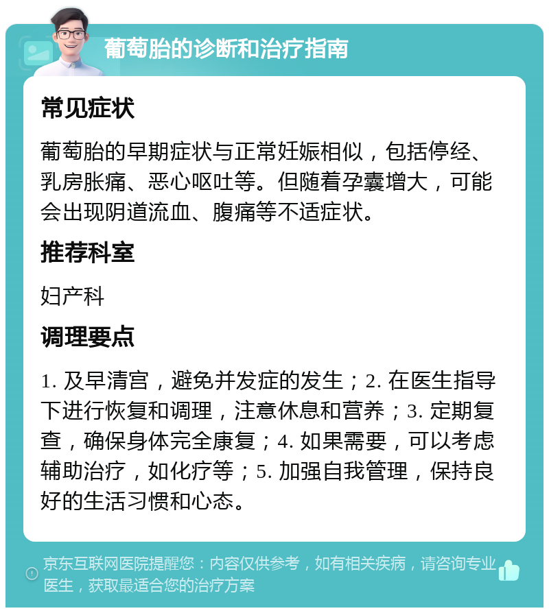 葡萄胎的诊断和治疗指南 常见症状 葡萄胎的早期症状与正常妊娠相似，包括停经、乳房胀痛、恶心呕吐等。但随着孕囊增大，可能会出现阴道流血、腹痛等不适症状。 推荐科室 妇产科 调理要点 1. 及早清宫，避免并发症的发生；2. 在医生指导下进行恢复和调理，注意休息和营养；3. 定期复查，确保身体完全康复；4. 如果需要，可以考虑辅助治疗，如化疗等；5. 加强自我管理，保持良好的生活习惯和心态。