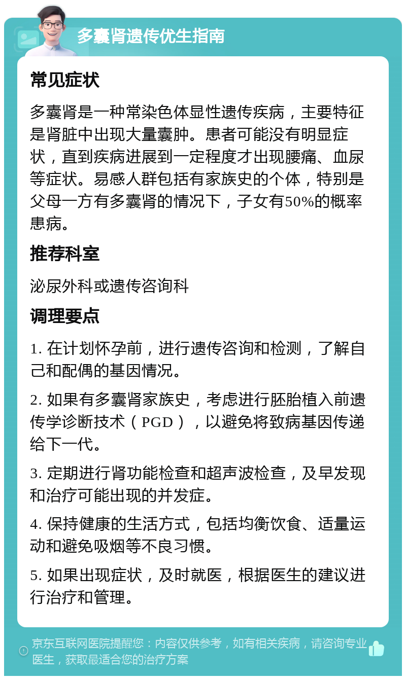 多囊肾遗传优生指南 常见症状 多囊肾是一种常染色体显性遗传疾病，主要特征是肾脏中出现大量囊肿。患者可能没有明显症状，直到疾病进展到一定程度才出现腰痛、血尿等症状。易感人群包括有家族史的个体，特别是父母一方有多囊肾的情况下，子女有50%的概率患病。 推荐科室 泌尿外科或遗传咨询科 调理要点 1. 在计划怀孕前，进行遗传咨询和检测，了解自己和配偶的基因情况。 2. 如果有多囊肾家族史，考虑进行胚胎植入前遗传学诊断技术（PGD），以避免将致病基因传递给下一代。 3. 定期进行肾功能检查和超声波检查，及早发现和治疗可能出现的并发症。 4. 保持健康的生活方式，包括均衡饮食、适量运动和避免吸烟等不良习惯。 5. 如果出现症状，及时就医，根据医生的建议进行治疗和管理。