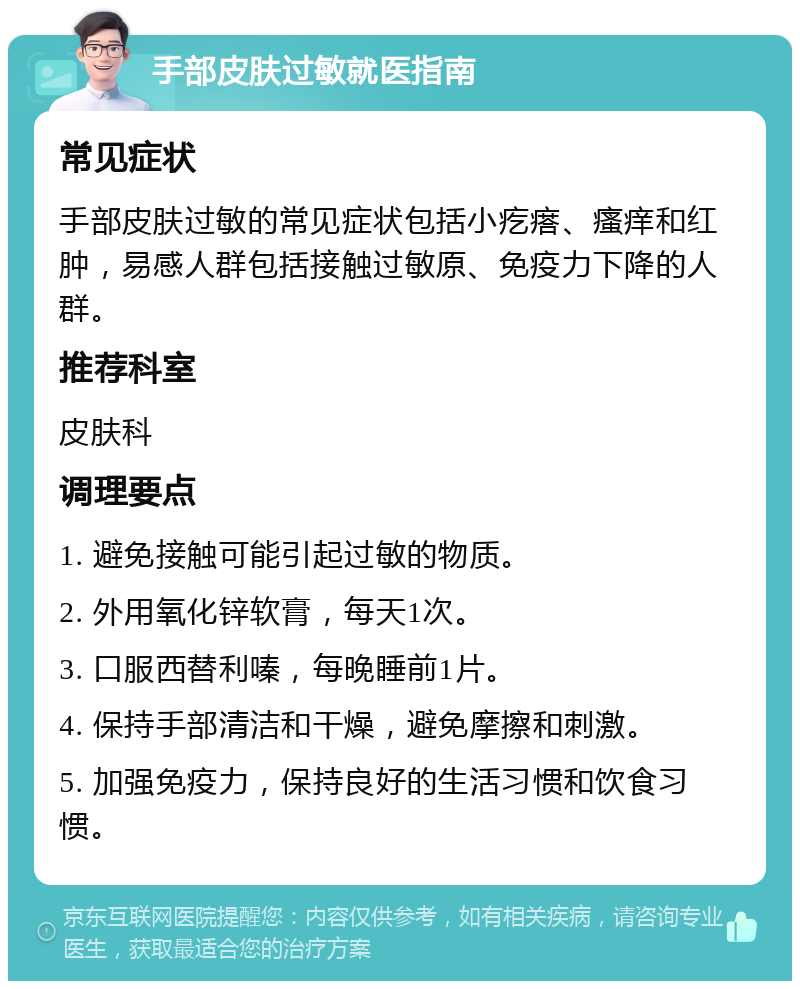 手部皮肤过敏就医指南 常见症状 手部皮肤过敏的常见症状包括小疙瘩、瘙痒和红肿，易感人群包括接触过敏原、免疫力下降的人群。 推荐科室 皮肤科 调理要点 1. 避免接触可能引起过敏的物质。 2. 外用氧化锌软膏，每天1次。 3. 口服西替利嗪，每晚睡前1片。 4. 保持手部清洁和干燥，避免摩擦和刺激。 5. 加强免疫力，保持良好的生活习惯和饮食习惯。