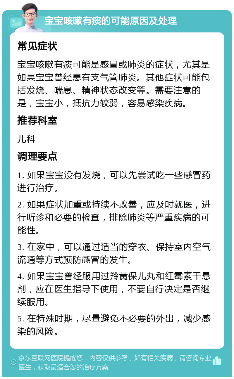 宝宝咳嗽有痰的可能原因及处理 常见症状 宝宝咳嗽有痰可能是感冒或肺炎的症状，尤其是如果宝宝曾经患有支气管肺炎。其他症状可能包括发烧、喘息、精神状态改变等。需要注意的是，宝宝小，抵抗力较弱，容易感染疾病。 推荐科室 儿科 调理要点 1. 如果宝宝没有发烧，可以先尝试吃一些感冒药进行治疗。 2. 如果症状加重或持续不改善，应及时就医，进行听诊和必要的检查，排除肺炎等严重疾病的可能性。 3. 在家中，可以通过适当的穿衣、保持室内空气流通等方式预防感冒的发生。 4. 如果宝宝曾经服用过羚黄保儿丸和红霉素干悬剂，应在医生指导下使用，不要自行决定是否继续服用。 5. 在特殊时期，尽量避免不必要的外出，减少感染的风险。