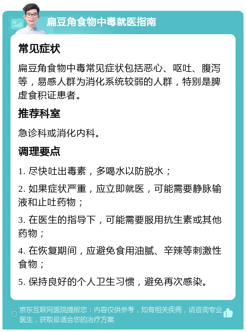 扁豆角食物中毒就医指南 常见症状 扁豆角食物中毒常见症状包括恶心、呕吐、腹泻等，易感人群为消化系统较弱的人群，特别是脾虚食积证患者。 推荐科室 急诊科或消化内科。 调理要点 1. 尽快吐出毒素，多喝水以防脱水； 2. 如果症状严重，应立即就医，可能需要静脉输液和止吐药物； 3. 在医生的指导下，可能需要服用抗生素或其他药物； 4. 在恢复期间，应避免食用油腻、辛辣等刺激性食物； 5. 保持良好的个人卫生习惯，避免再次感染。