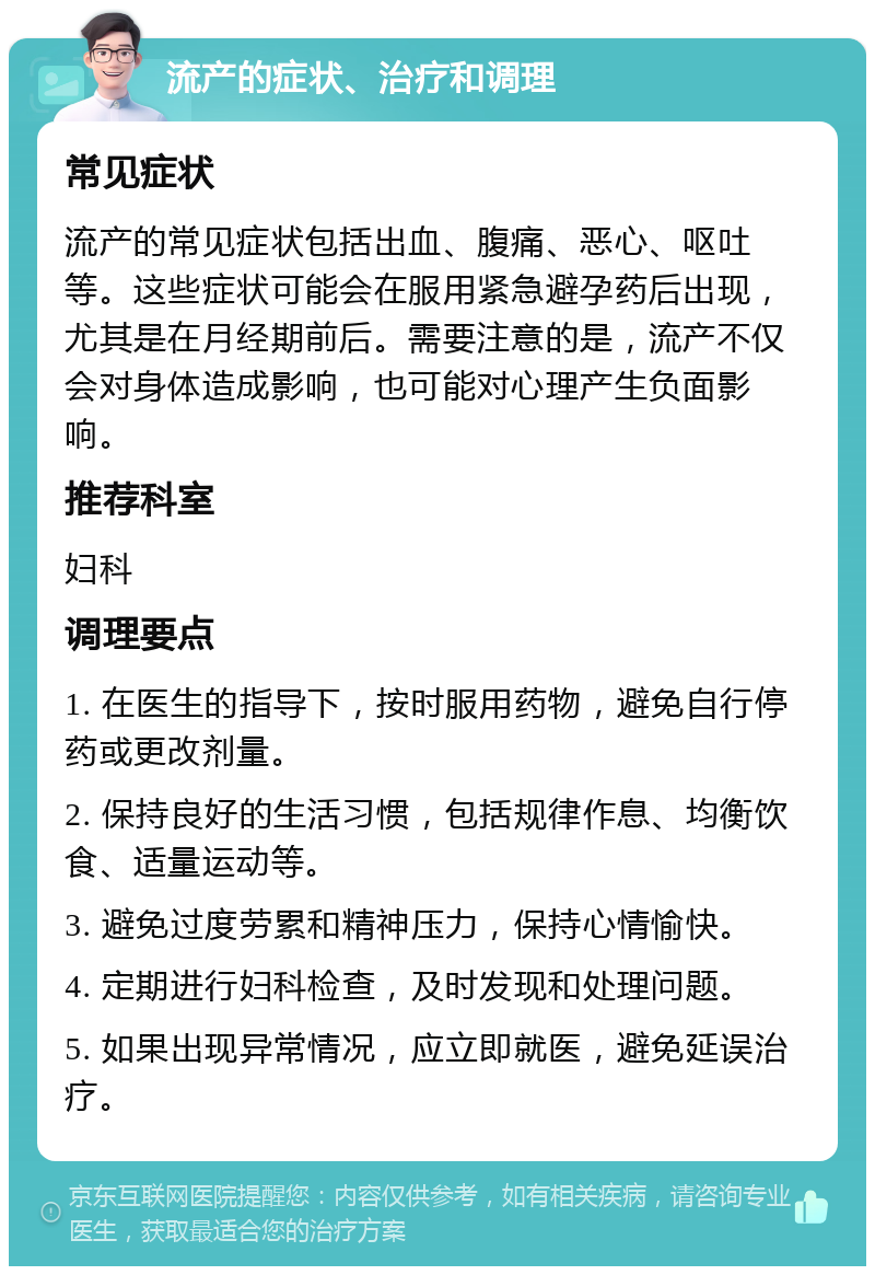 流产的症状、治疗和调理 常见症状 流产的常见症状包括出血、腹痛、恶心、呕吐等。这些症状可能会在服用紧急避孕药后出现，尤其是在月经期前后。需要注意的是，流产不仅会对身体造成影响，也可能对心理产生负面影响。 推荐科室 妇科 调理要点 1. 在医生的指导下，按时服用药物，避免自行停药或更改剂量。 2. 保持良好的生活习惯，包括规律作息、均衡饮食、适量运动等。 3. 避免过度劳累和精神压力，保持心情愉快。 4. 定期进行妇科检查，及时发现和处理问题。 5. 如果出现异常情况，应立即就医，避免延误治疗。