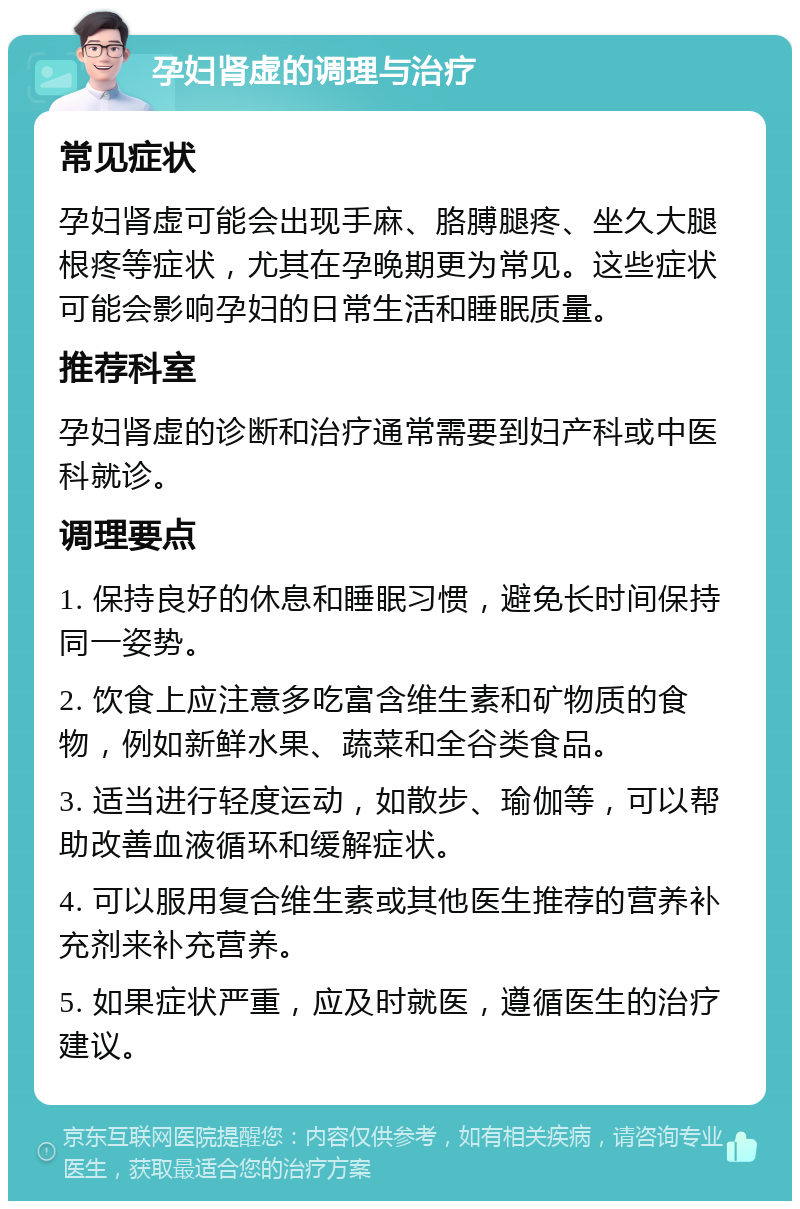 孕妇肾虚的调理与治疗 常见症状 孕妇肾虚可能会出现手麻、胳膊腿疼、坐久大腿根疼等症状，尤其在孕晚期更为常见。这些症状可能会影响孕妇的日常生活和睡眠质量。 推荐科室 孕妇肾虚的诊断和治疗通常需要到妇产科或中医科就诊。 调理要点 1. 保持良好的休息和睡眠习惯，避免长时间保持同一姿势。 2. 饮食上应注意多吃富含维生素和矿物质的食物，例如新鲜水果、蔬菜和全谷类食品。 3. 适当进行轻度运动，如散步、瑜伽等，可以帮助改善血液循环和缓解症状。 4. 可以服用复合维生素或其他医生推荐的营养补充剂来补充营养。 5. 如果症状严重，应及时就医，遵循医生的治疗建议。