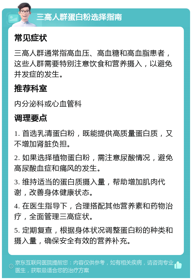 三高人群蛋白粉选择指南 常见症状 三高人群通常指高血压、高血糖和高血脂患者，这些人群需要特别注意饮食和营养摄入，以避免并发症的发生。 推荐科室 内分泌科或心血管科 调理要点 1. 首选乳清蛋白粉，既能提供高质量蛋白质，又不增加肾脏负担。 2. 如果选择植物蛋白粉，需注意尿酸情况，避免高尿酸血症和痛风的发生。 3. 维持适当的蛋白质摄入量，帮助增加肌肉代谢，改善身体健康状态。 4. 在医生指导下，合理搭配其他营养素和药物治疗，全面管理三高症状。 5. 定期复查，根据身体状况调整蛋白粉的种类和摄入量，确保安全有效的营养补充。