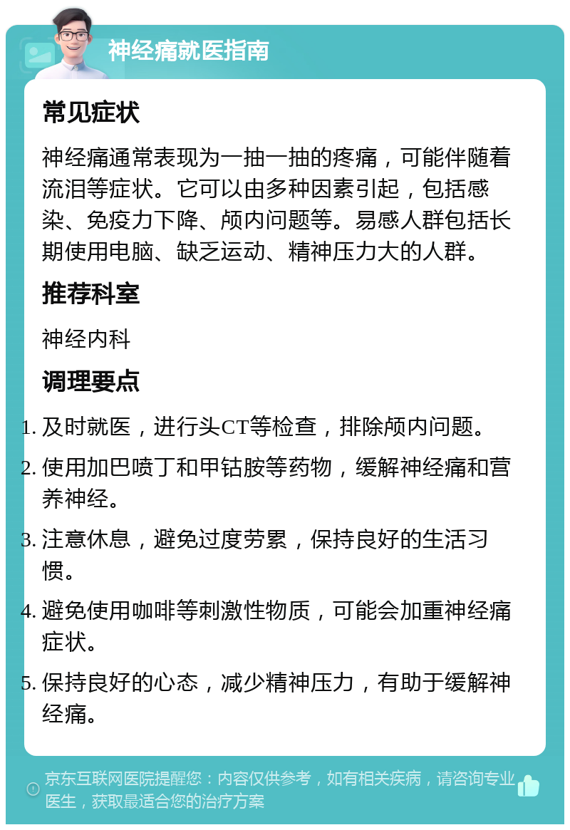 神经痛就医指南 常见症状 神经痛通常表现为一抽一抽的疼痛，可能伴随着流泪等症状。它可以由多种因素引起，包括感染、免疫力下降、颅内问题等。易感人群包括长期使用电脑、缺乏运动、精神压力大的人群。 推荐科室 神经内科 调理要点 及时就医，进行头CT等检查，排除颅内问题。 使用加巴喷丁和甲钴胺等药物，缓解神经痛和营养神经。 注意休息，避免过度劳累，保持良好的生活习惯。 避免使用咖啡等刺激性物质，可能会加重神经痛症状。 保持良好的心态，减少精神压力，有助于缓解神经痛。