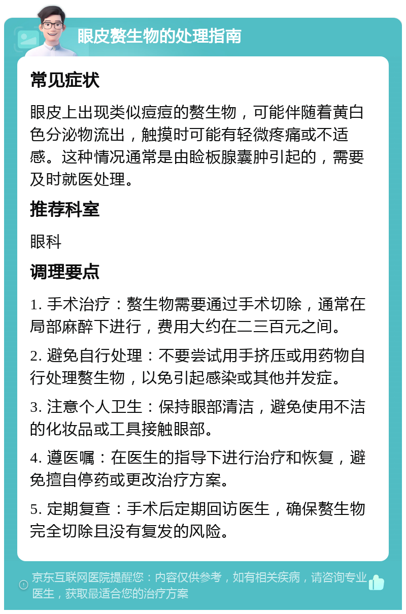 眼皮赘生物的处理指南 常见症状 眼皮上出现类似痘痘的赘生物，可能伴随着黄白色分泌物流出，触摸时可能有轻微疼痛或不适感。这种情况通常是由睑板腺囊肿引起的，需要及时就医处理。 推荐科室 眼科 调理要点 1. 手术治疗：赘生物需要通过手术切除，通常在局部麻醉下进行，费用大约在二三百元之间。 2. 避免自行处理：不要尝试用手挤压或用药物自行处理赘生物，以免引起感染或其他并发症。 3. 注意个人卫生：保持眼部清洁，避免使用不洁的化妆品或工具接触眼部。 4. 遵医嘱：在医生的指导下进行治疗和恢复，避免擅自停药或更改治疗方案。 5. 定期复查：手术后定期回访医生，确保赘生物完全切除且没有复发的风险。