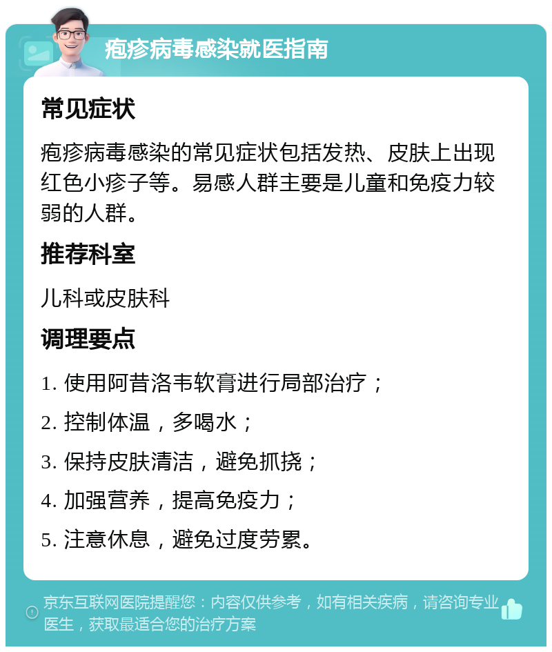 疱疹病毒感染就医指南 常见症状 疱疹病毒感染的常见症状包括发热、皮肤上出现红色小疹子等。易感人群主要是儿童和免疫力较弱的人群。 推荐科室 儿科或皮肤科 调理要点 1. 使用阿昔洛韦软膏进行局部治疗； 2. 控制体温，多喝水； 3. 保持皮肤清洁，避免抓挠； 4. 加强营养，提高免疫力； 5. 注意休息，避免过度劳累。