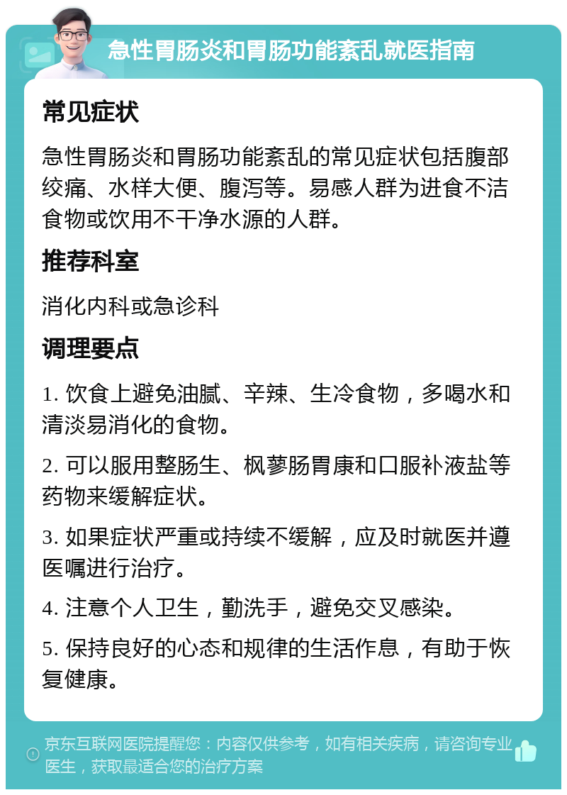 急性胃肠炎和胃肠功能紊乱就医指南 常见症状 急性胃肠炎和胃肠功能紊乱的常见症状包括腹部绞痛、水样大便、腹泻等。易感人群为进食不洁食物或饮用不干净水源的人群。 推荐科室 消化内科或急诊科 调理要点 1. 饮食上避免油腻、辛辣、生冷食物，多喝水和清淡易消化的食物。 2. 可以服用整肠生、枫蓼肠胃康和口服补液盐等药物来缓解症状。 3. 如果症状严重或持续不缓解，应及时就医并遵医嘱进行治疗。 4. 注意个人卫生，勤洗手，避免交叉感染。 5. 保持良好的心态和规律的生活作息，有助于恢复健康。