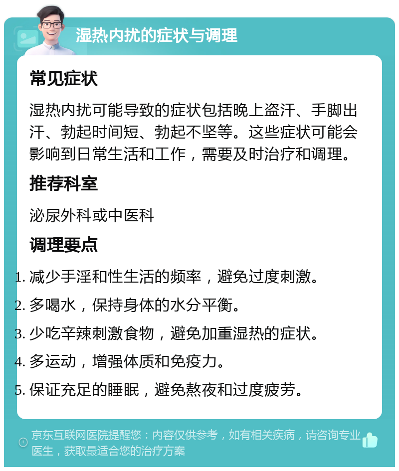 湿热内扰的症状与调理 常见症状 湿热内扰可能导致的症状包括晚上盗汗、手脚出汗、勃起时间短、勃起不坚等。这些症状可能会影响到日常生活和工作，需要及时治疗和调理。 推荐科室 泌尿外科或中医科 调理要点 减少手淫和性生活的频率，避免过度刺激。 多喝水，保持身体的水分平衡。 少吃辛辣刺激食物，避免加重湿热的症状。 多运动，增强体质和免疫力。 保证充足的睡眠，避免熬夜和过度疲劳。