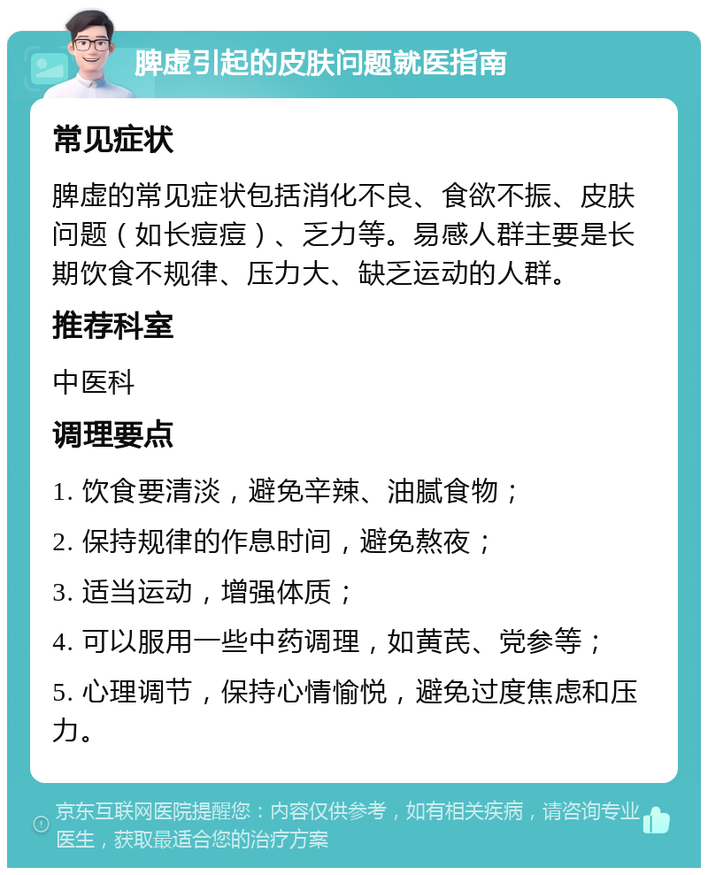 脾虚引起的皮肤问题就医指南 常见症状 脾虚的常见症状包括消化不良、食欲不振、皮肤问题（如长痘痘）、乏力等。易感人群主要是长期饮食不规律、压力大、缺乏运动的人群。 推荐科室 中医科 调理要点 1. 饮食要清淡，避免辛辣、油腻食物； 2. 保持规律的作息时间，避免熬夜； 3. 适当运动，增强体质； 4. 可以服用一些中药调理，如黄芪、党参等； 5. 心理调节，保持心情愉悦，避免过度焦虑和压力。