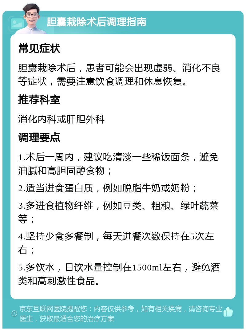 胆囊栽除术后调理指南 常见症状 胆囊栽除术后，患者可能会出现虚弱、消化不良等症状，需要注意饮食调理和休息恢复。 推荐科室 消化内科或肝胆外科 调理要点 1.术后一周内，建议吃清淡一些稀饭面条，避免油腻和高胆固醇食物； 2.适当进食蛋白质，例如脱脂牛奶或奶粉； 3.多进食植物纤维，例如豆类、粗粮、绿叶蔬菜等； 4.坚持少食多餐制，每天进餐次数保持在5次左右； 5.多饮水，日饮水量控制在1500ml左右，避免酒类和高刺激性食品。