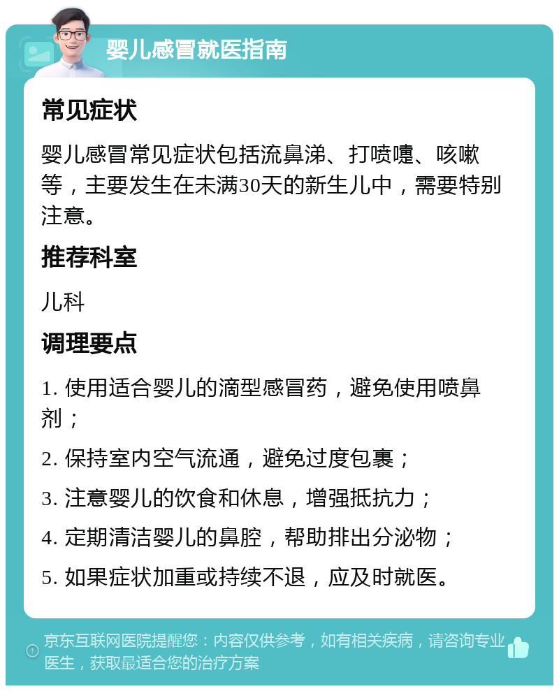 婴儿感冒就医指南 常见症状 婴儿感冒常见症状包括流鼻涕、打喷嚏、咳嗽等，主要发生在未满30天的新生儿中，需要特别注意。 推荐科室 儿科 调理要点 1. 使用适合婴儿的滴型感冒药，避免使用喷鼻剂； 2. 保持室内空气流通，避免过度包裹； 3. 注意婴儿的饮食和休息，增强抵抗力； 4. 定期清洁婴儿的鼻腔，帮助排出分泌物； 5. 如果症状加重或持续不退，应及时就医。