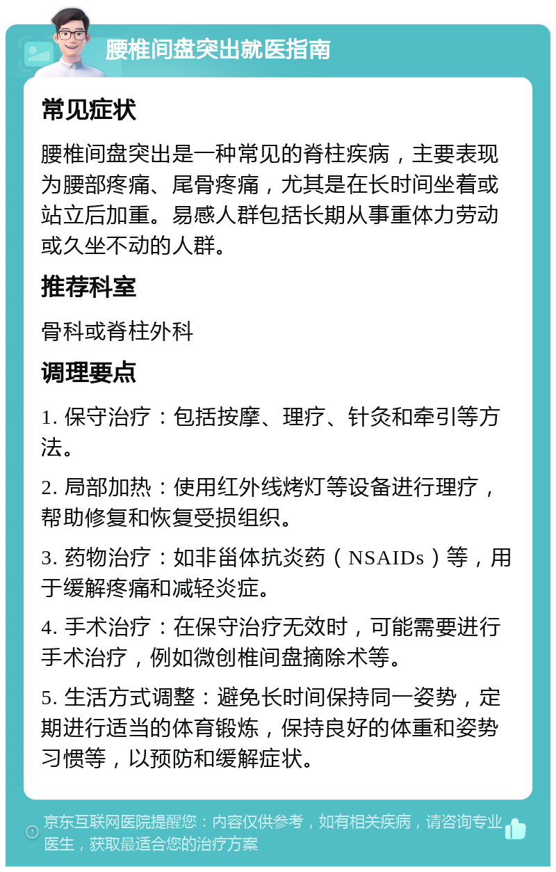 腰椎间盘突出就医指南 常见症状 腰椎间盘突出是一种常见的脊柱疾病，主要表现为腰部疼痛、尾骨疼痛，尤其是在长时间坐着或站立后加重。易感人群包括长期从事重体力劳动或久坐不动的人群。 推荐科室 骨科或脊柱外科 调理要点 1. 保守治疗：包括按摩、理疗、针灸和牵引等方法。 2. 局部加热：使用红外线烤灯等设备进行理疗，帮助修复和恢复受损组织。 3. 药物治疗：如非甾体抗炎药（NSAIDs）等，用于缓解疼痛和减轻炎症。 4. 手术治疗：在保守治疗无效时，可能需要进行手术治疗，例如微创椎间盘摘除术等。 5. 生活方式调整：避免长时间保持同一姿势，定期进行适当的体育锻炼，保持良好的体重和姿势习惯等，以预防和缓解症状。