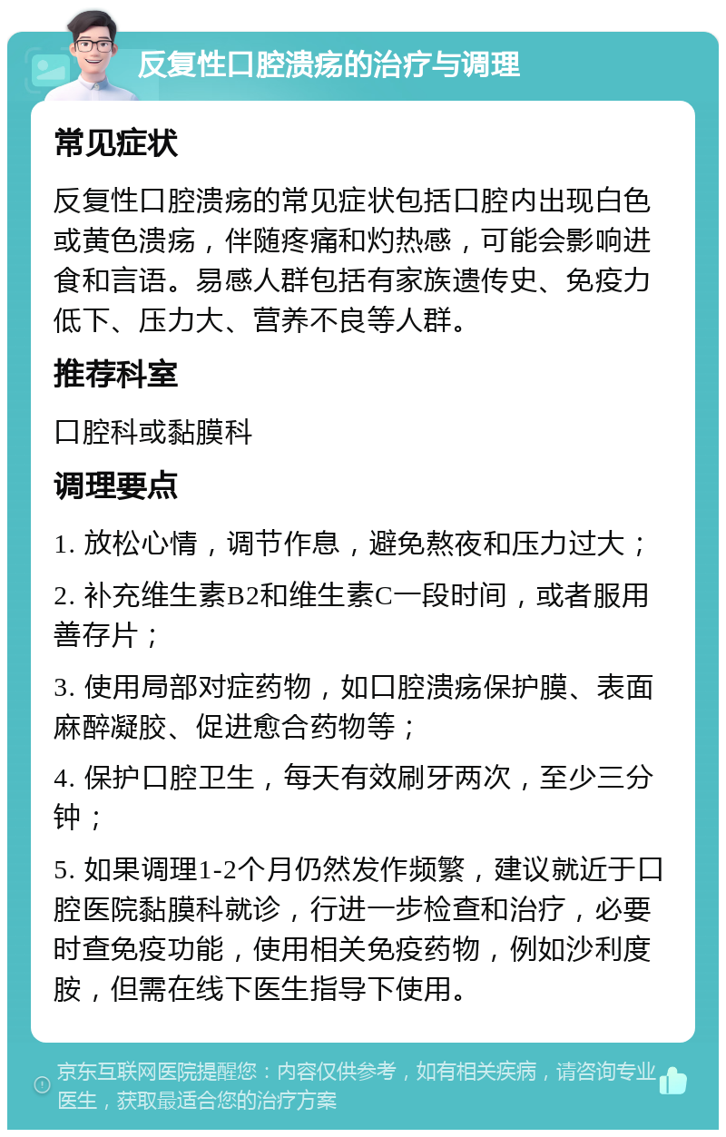 反复性口腔溃疡的治疗与调理 常见症状 反复性口腔溃疡的常见症状包括口腔内出现白色或黄色溃疡，伴随疼痛和灼热感，可能会影响进食和言语。易感人群包括有家族遗传史、免疫力低下、压力大、营养不良等人群。 推荐科室 口腔科或黏膜科 调理要点 1. 放松心情，调节作息，避免熬夜和压力过大； 2. 补充维生素B2和维生素C一段时间，或者服用善存片； 3. 使用局部对症药物，如口腔溃疡保护膜、表面麻醉凝胶、促进愈合药物等； 4. 保护口腔卫生，每天有效刷牙两次，至少三分钟； 5. 如果调理1-2个月仍然发作频繁，建议就近于口腔医院黏膜科就诊，行进一步检查和治疗，必要时查免疫功能，使用相关免疫药物，例如沙利度胺，但需在线下医生指导下使用。