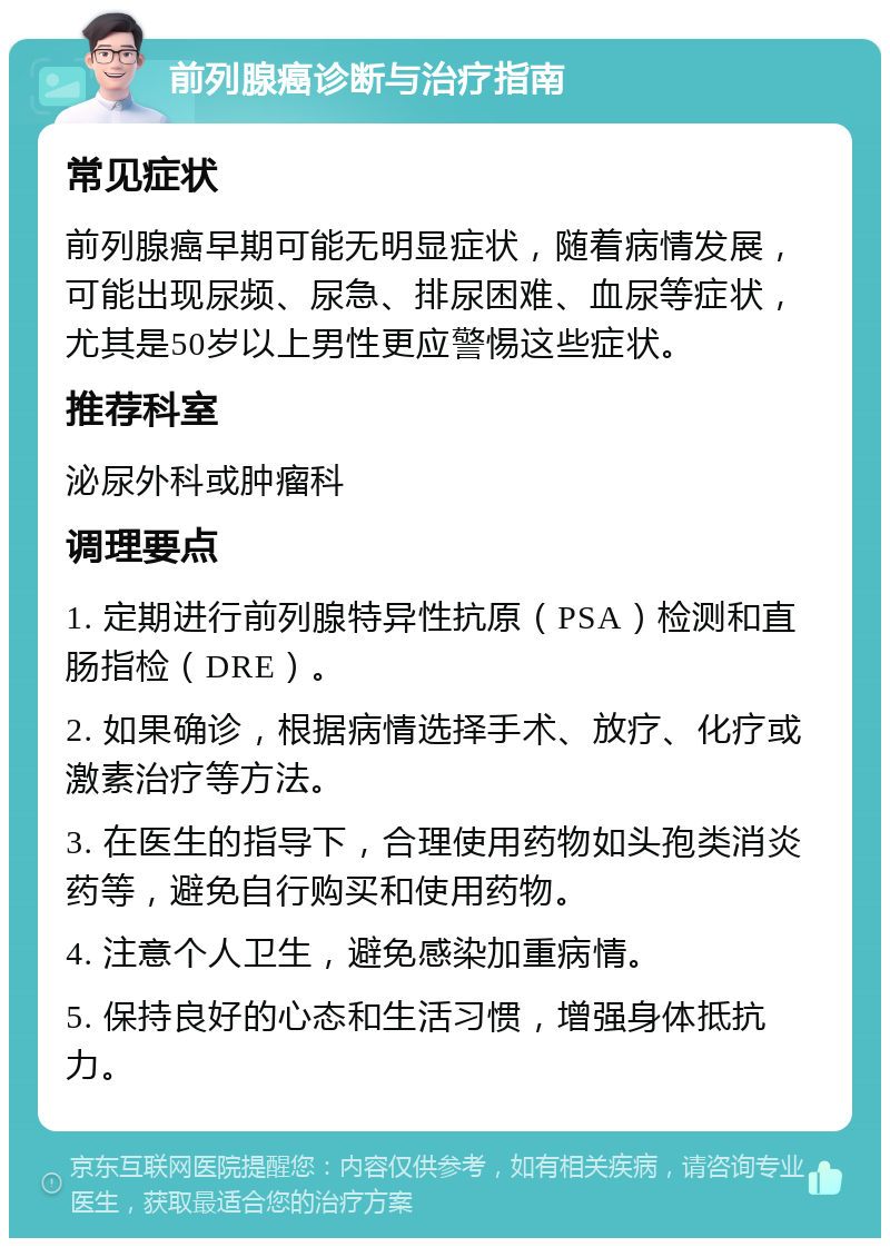 前列腺癌诊断与治疗指南 常见症状 前列腺癌早期可能无明显症状，随着病情发展，可能出现尿频、尿急、排尿困难、血尿等症状，尤其是50岁以上男性更应警惕这些症状。 推荐科室 泌尿外科或肿瘤科 调理要点 1. 定期进行前列腺特异性抗原（PSA）检测和直肠指检（DRE）。 2. 如果确诊，根据病情选择手术、放疗、化疗或激素治疗等方法。 3. 在医生的指导下，合理使用药物如头孢类消炎药等，避免自行购买和使用药物。 4. 注意个人卫生，避免感染加重病情。 5. 保持良好的心态和生活习惯，增强身体抵抗力。