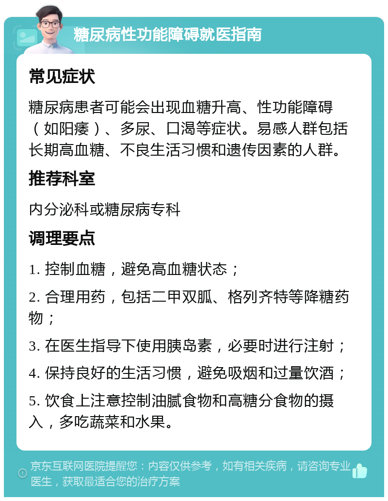 糖尿病性功能障碍就医指南 常见症状 糖尿病患者可能会出现血糖升高、性功能障碍（如阳痿）、多尿、口渴等症状。易感人群包括长期高血糖、不良生活习惯和遗传因素的人群。 推荐科室 内分泌科或糖尿病专科 调理要点 1. 控制血糖，避免高血糖状态； 2. 合理用药，包括二甲双胍、格列齐特等降糖药物； 3. 在医生指导下使用胰岛素，必要时进行注射； 4. 保持良好的生活习惯，避免吸烟和过量饮酒； 5. 饮食上注意控制油腻食物和高糖分食物的摄入，多吃蔬菜和水果。