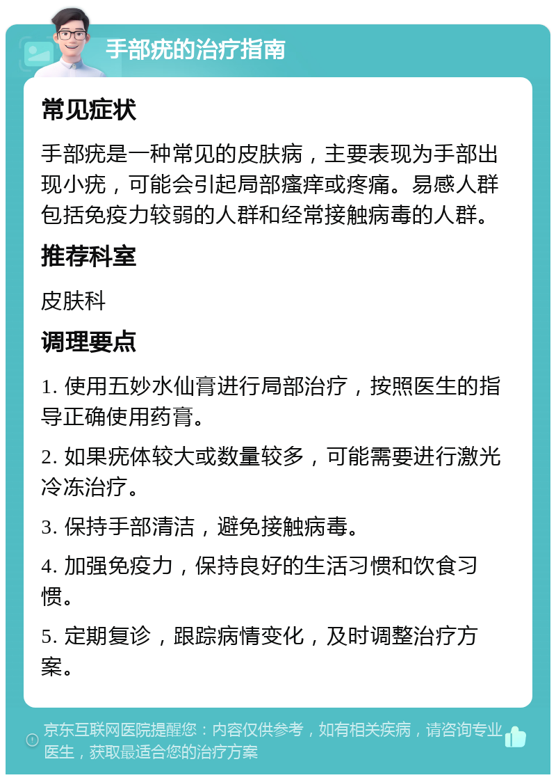 手部疣的治疗指南 常见症状 手部疣是一种常见的皮肤病，主要表现为手部出现小疣，可能会引起局部瘙痒或疼痛。易感人群包括免疫力较弱的人群和经常接触病毒的人群。 推荐科室 皮肤科 调理要点 1. 使用五妙水仙膏进行局部治疗，按照医生的指导正确使用药膏。 2. 如果疣体较大或数量较多，可能需要进行激光冷冻治疗。 3. 保持手部清洁，避免接触病毒。 4. 加强免疫力，保持良好的生活习惯和饮食习惯。 5. 定期复诊，跟踪病情变化，及时调整治疗方案。