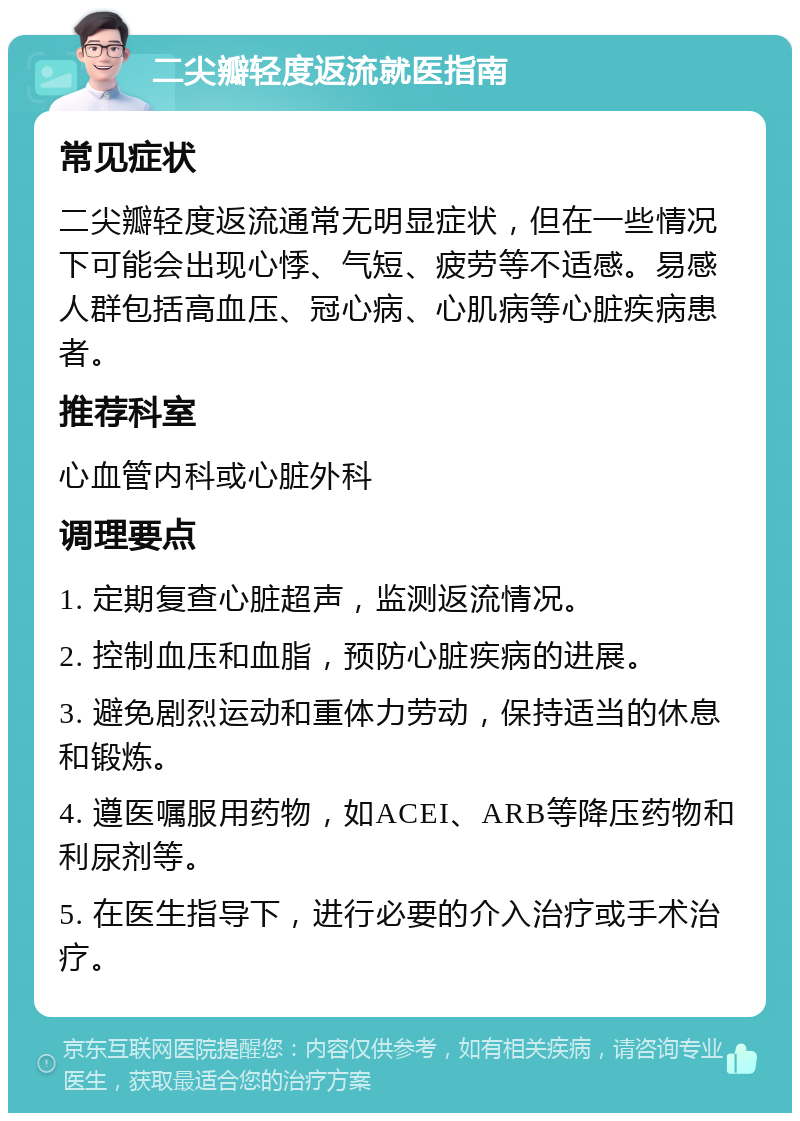 二尖瓣轻度返流就医指南 常见症状 二尖瓣轻度返流通常无明显症状，但在一些情况下可能会出现心悸、气短、疲劳等不适感。易感人群包括高血压、冠心病、心肌病等心脏疾病患者。 推荐科室 心血管内科或心脏外科 调理要点 1. 定期复查心脏超声，监测返流情况。 2. 控制血压和血脂，预防心脏疾病的进展。 3. 避免剧烈运动和重体力劳动，保持适当的休息和锻炼。 4. 遵医嘱服用药物，如ACEI、ARB等降压药物和利尿剂等。 5. 在医生指导下，进行必要的介入治疗或手术治疗。