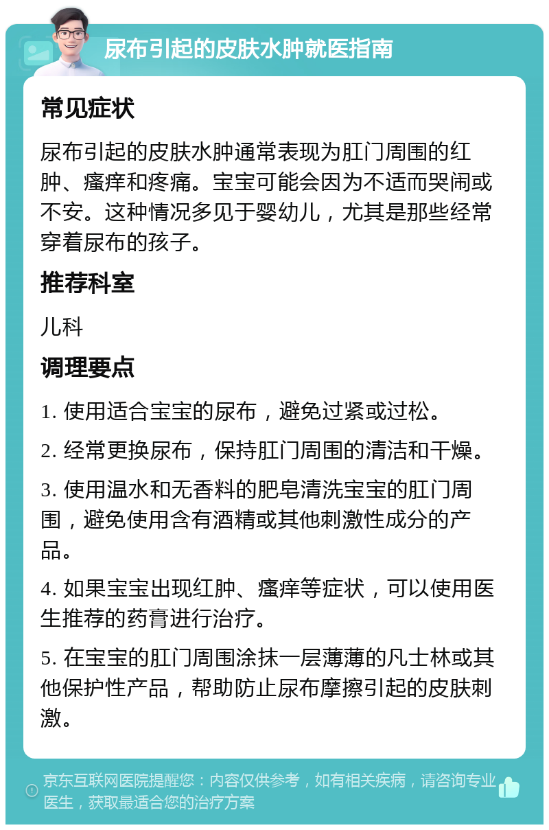 尿布引起的皮肤水肿就医指南 常见症状 尿布引起的皮肤水肿通常表现为肛门周围的红肿、瘙痒和疼痛。宝宝可能会因为不适而哭闹或不安。这种情况多见于婴幼儿，尤其是那些经常穿着尿布的孩子。 推荐科室 儿科 调理要点 1. 使用适合宝宝的尿布，避免过紧或过松。 2. 经常更换尿布，保持肛门周围的清洁和干燥。 3. 使用温水和无香料的肥皂清洗宝宝的肛门周围，避免使用含有酒精或其他刺激性成分的产品。 4. 如果宝宝出现红肿、瘙痒等症状，可以使用医生推荐的药膏进行治疗。 5. 在宝宝的肛门周围涂抹一层薄薄的凡士林或其他保护性产品，帮助防止尿布摩擦引起的皮肤刺激。