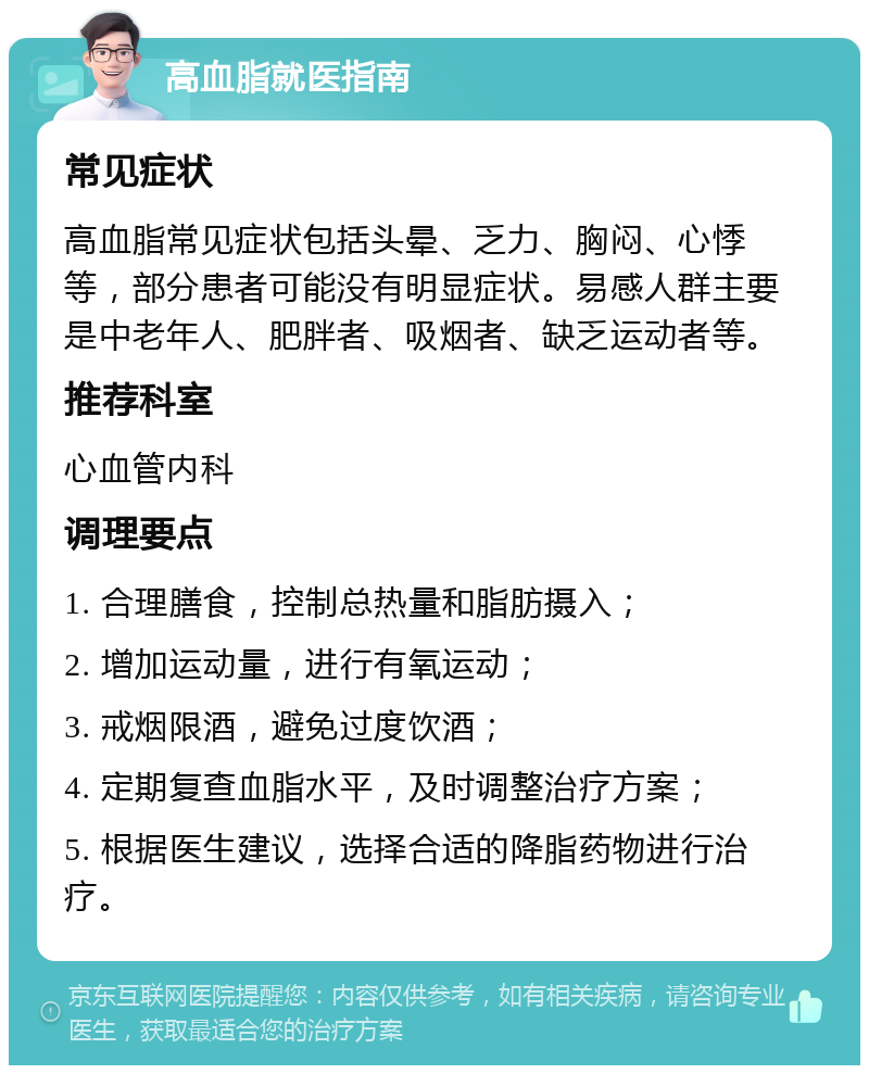 高血脂就医指南 常见症状 高血脂常见症状包括头晕、乏力、胸闷、心悸等，部分患者可能没有明显症状。易感人群主要是中老年人、肥胖者、吸烟者、缺乏运动者等。 推荐科室 心血管内科 调理要点 1. 合理膳食，控制总热量和脂肪摄入； 2. 增加运动量，进行有氧运动； 3. 戒烟限酒，避免过度饮酒； 4. 定期复查血脂水平，及时调整治疗方案； 5. 根据医生建议，选择合适的降脂药物进行治疗。