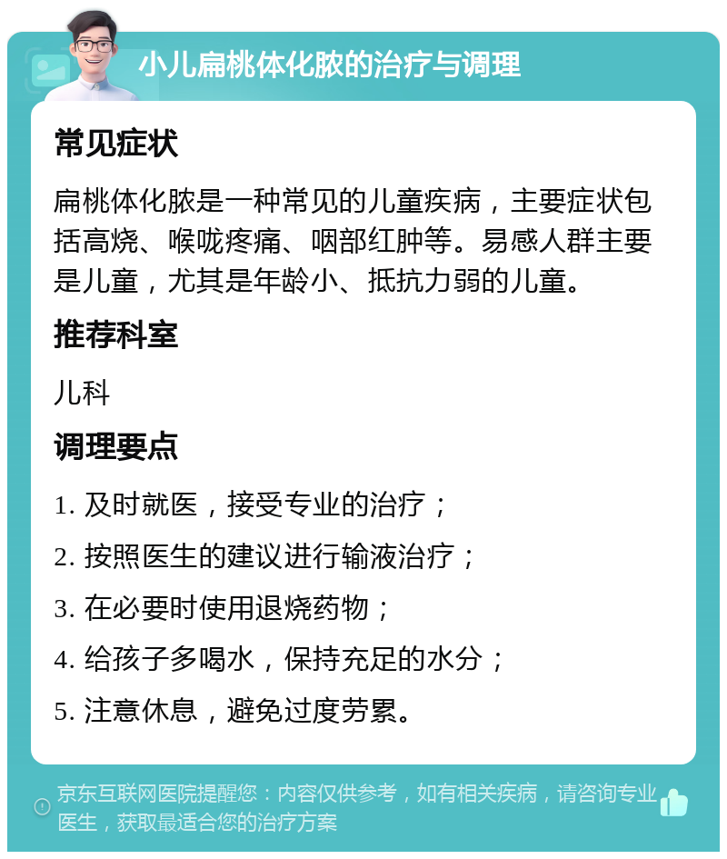 小儿扁桃体化脓的治疗与调理 常见症状 扁桃体化脓是一种常见的儿童疾病，主要症状包括高烧、喉咙疼痛、咽部红肿等。易感人群主要是儿童，尤其是年龄小、抵抗力弱的儿童。 推荐科室 儿科 调理要点 1. 及时就医，接受专业的治疗； 2. 按照医生的建议进行输液治疗； 3. 在必要时使用退烧药物； 4. 给孩子多喝水，保持充足的水分； 5. 注意休息，避免过度劳累。