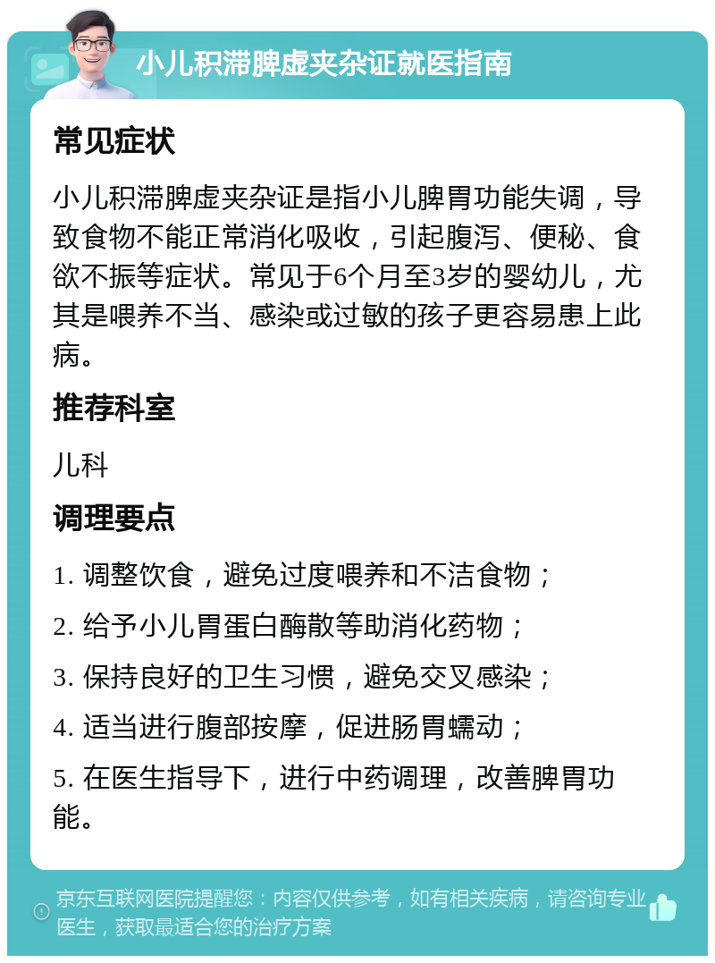 小儿积滞脾虚夹杂证就医指南 常见症状 小儿积滞脾虚夹杂证是指小儿脾胃功能失调，导致食物不能正常消化吸收，引起腹泻、便秘、食欲不振等症状。常见于6个月至3岁的婴幼儿，尤其是喂养不当、感染或过敏的孩子更容易患上此病。 推荐科室 儿科 调理要点 1. 调整饮食，避免过度喂养和不洁食物； 2. 给予小儿胃蛋白酶散等助消化药物； 3. 保持良好的卫生习惯，避免交叉感染； 4. 适当进行腹部按摩，促进肠胃蠕动； 5. 在医生指导下，进行中药调理，改善脾胃功能。