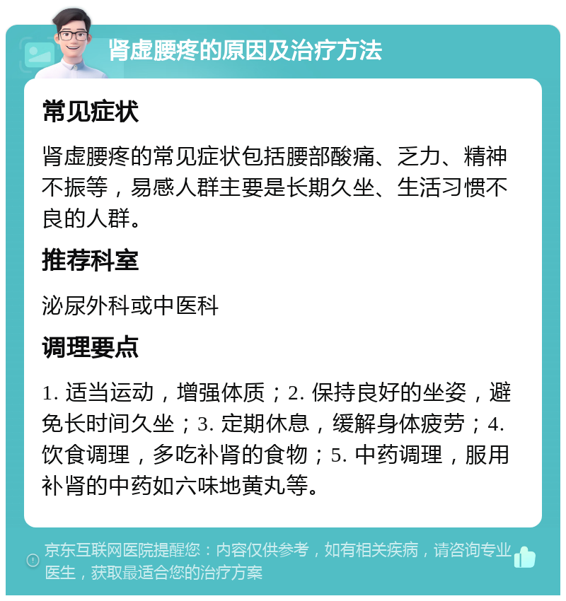 肾虚腰疼的原因及治疗方法 常见症状 肾虚腰疼的常见症状包括腰部酸痛、乏力、精神不振等，易感人群主要是长期久坐、生活习惯不良的人群。 推荐科室 泌尿外科或中医科 调理要点 1. 适当运动，增强体质；2. 保持良好的坐姿，避免长时间久坐；3. 定期休息，缓解身体疲劳；4. 饮食调理，多吃补肾的食物；5. 中药调理，服用补肾的中药如六味地黄丸等。