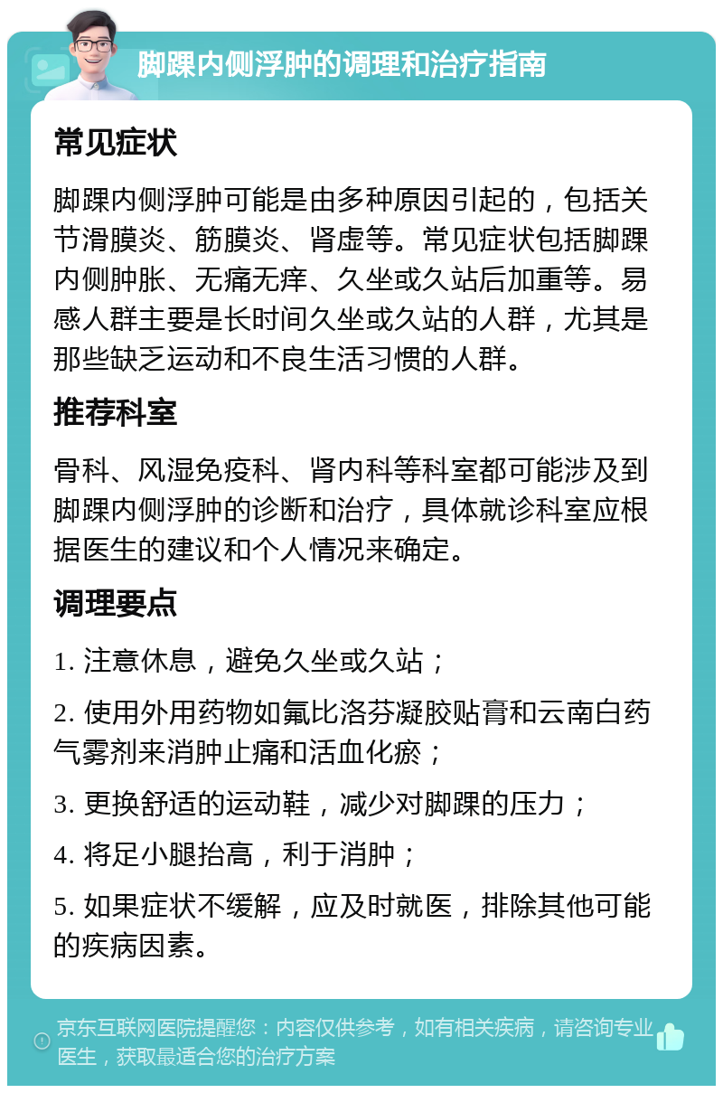 脚踝内侧浮肿的调理和治疗指南 常见症状 脚踝内侧浮肿可能是由多种原因引起的，包括关节滑膜炎、筋膜炎、肾虚等。常见症状包括脚踝内侧肿胀、无痛无痒、久坐或久站后加重等。易感人群主要是长时间久坐或久站的人群，尤其是那些缺乏运动和不良生活习惯的人群。 推荐科室 骨科、风湿免疫科、肾内科等科室都可能涉及到脚踝内侧浮肿的诊断和治疗，具体就诊科室应根据医生的建议和个人情况来确定。 调理要点 1. 注意休息，避免久坐或久站； 2. 使用外用药物如氟比洛芬凝胶贴膏和云南白药气雾剂来消肿止痛和活血化瘀； 3. 更换舒适的运动鞋，减少对脚踝的压力； 4. 将足小腿抬高，利于消肿； 5. 如果症状不缓解，应及时就医，排除其他可能的疾病因素。