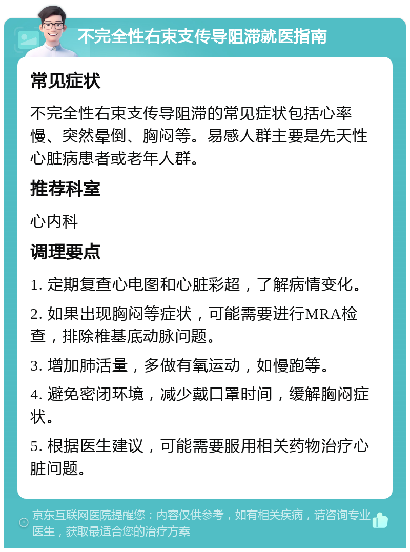 不完全性右束支传导阻滞就医指南 常见症状 不完全性右束支传导阻滞的常见症状包括心率慢、突然晕倒、胸闷等。易感人群主要是先天性心脏病患者或老年人群。 推荐科室 心内科 调理要点 1. 定期复查心电图和心脏彩超，了解病情变化。 2. 如果出现胸闷等症状，可能需要进行MRA检查，排除椎基底动脉问题。 3. 增加肺活量，多做有氧运动，如慢跑等。 4. 避免密闭环境，减少戴口罩时间，缓解胸闷症状。 5. 根据医生建议，可能需要服用相关药物治疗心脏问题。