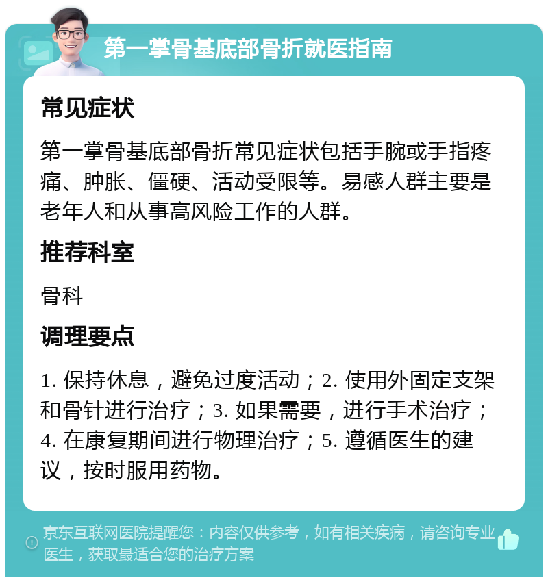 第一掌骨基底部骨折就医指南 常见症状 第一掌骨基底部骨折常见症状包括手腕或手指疼痛、肿胀、僵硬、活动受限等。易感人群主要是老年人和从事高风险工作的人群。 推荐科室 骨科 调理要点 1. 保持休息，避免过度活动；2. 使用外固定支架和骨针进行治疗；3. 如果需要，进行手术治疗；4. 在康复期间进行物理治疗；5. 遵循医生的建议，按时服用药物。