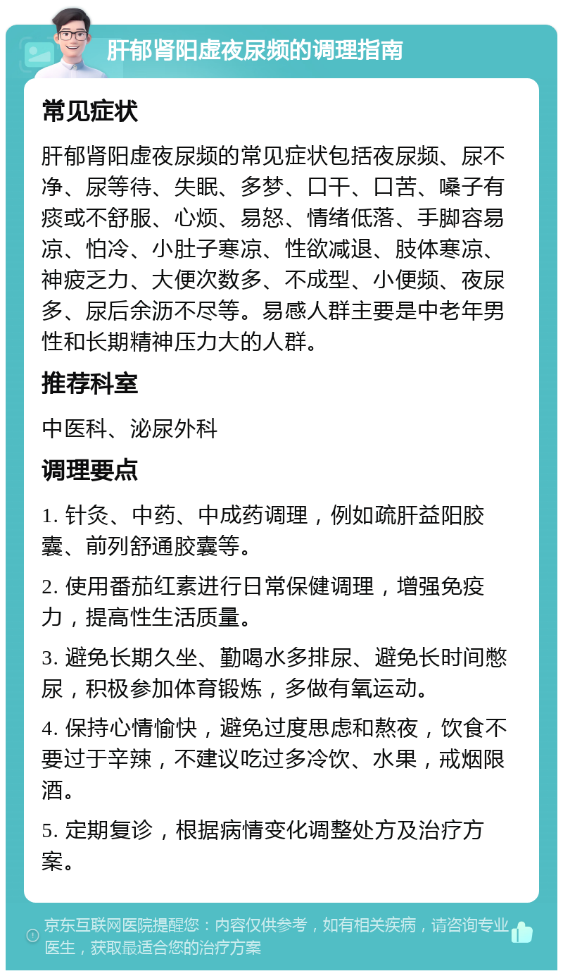 肝郁肾阳虚夜尿频的调理指南 常见症状 肝郁肾阳虚夜尿频的常见症状包括夜尿频、尿不净、尿等待、失眠、多梦、口干、口苦、嗓子有痰或不舒服、心烦、易怒、情绪低落、手脚容易凉、怕冷、小肚子寒凉、性欲减退、肢体寒凉、神疲乏力、大便次数多、不成型、小便频、夜尿多、尿后余沥不尽等。易感人群主要是中老年男性和长期精神压力大的人群。 推荐科室 中医科、泌尿外科 调理要点 1. 针灸、中药、中成药调理，例如疏肝益阳胶囊、前列舒通胶囊等。 2. 使用番茄红素进行日常保健调理，增强免疫力，提高性生活质量。 3. 避免长期久坐、勤喝水多排尿、避免长时间憋尿，积极参加体育锻炼，多做有氧运动。 4. 保持心情愉快，避免过度思虑和熬夜，饮食不要过于辛辣，不建议吃过多冷饮、水果，戒烟限酒。 5. 定期复诊，根据病情变化调整处方及治疗方案。