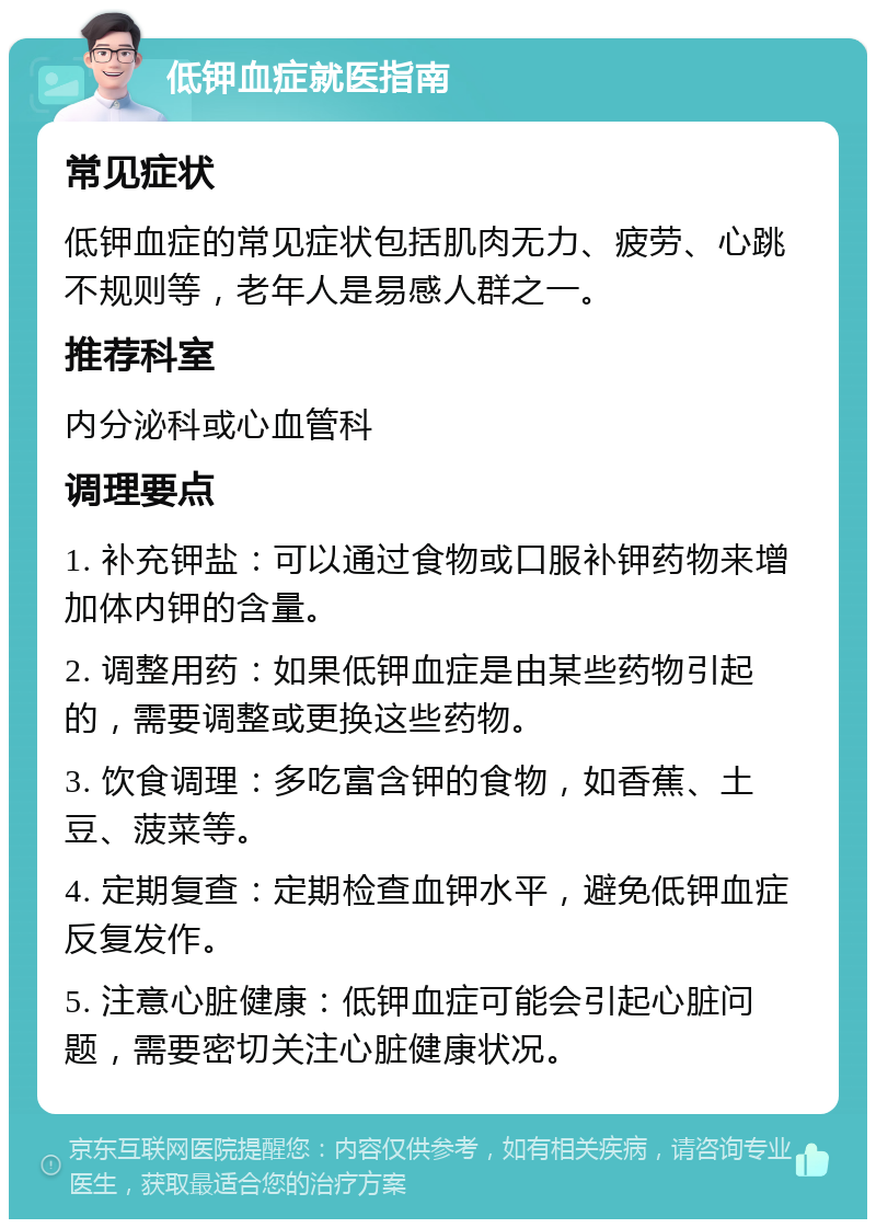 低钾血症就医指南 常见症状 低钾血症的常见症状包括肌肉无力、疲劳、心跳不规则等，老年人是易感人群之一。 推荐科室 内分泌科或心血管科 调理要点 1. 补充钾盐：可以通过食物或口服补钾药物来增加体内钾的含量。 2. 调整用药：如果低钾血症是由某些药物引起的，需要调整或更换这些药物。 3. 饮食调理：多吃富含钾的食物，如香蕉、土豆、菠菜等。 4. 定期复查：定期检查血钾水平，避免低钾血症反复发作。 5. 注意心脏健康：低钾血症可能会引起心脏问题，需要密切关注心脏健康状况。