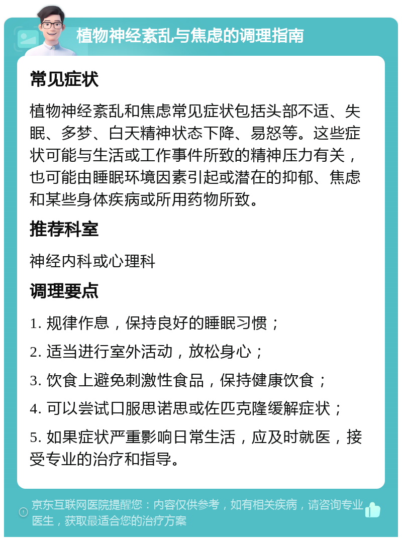 植物神经紊乱与焦虑的调理指南 常见症状 植物神经紊乱和焦虑常见症状包括头部不适、失眠、多梦、白天精神状态下降、易怒等。这些症状可能与生活或工作事件所致的精神压力有关，也可能由睡眠环境因素引起或潜在的抑郁、焦虑和某些身体疾病或所用药物所致。 推荐科室 神经内科或心理科 调理要点 1. 规律作息，保持良好的睡眠习惯； 2. 适当进行室外活动，放松身心； 3. 饮食上避免刺激性食品，保持健康饮食； 4. 可以尝试口服思诺思或佐匹克隆缓解症状； 5. 如果症状严重影响日常生活，应及时就医，接受专业的治疗和指导。