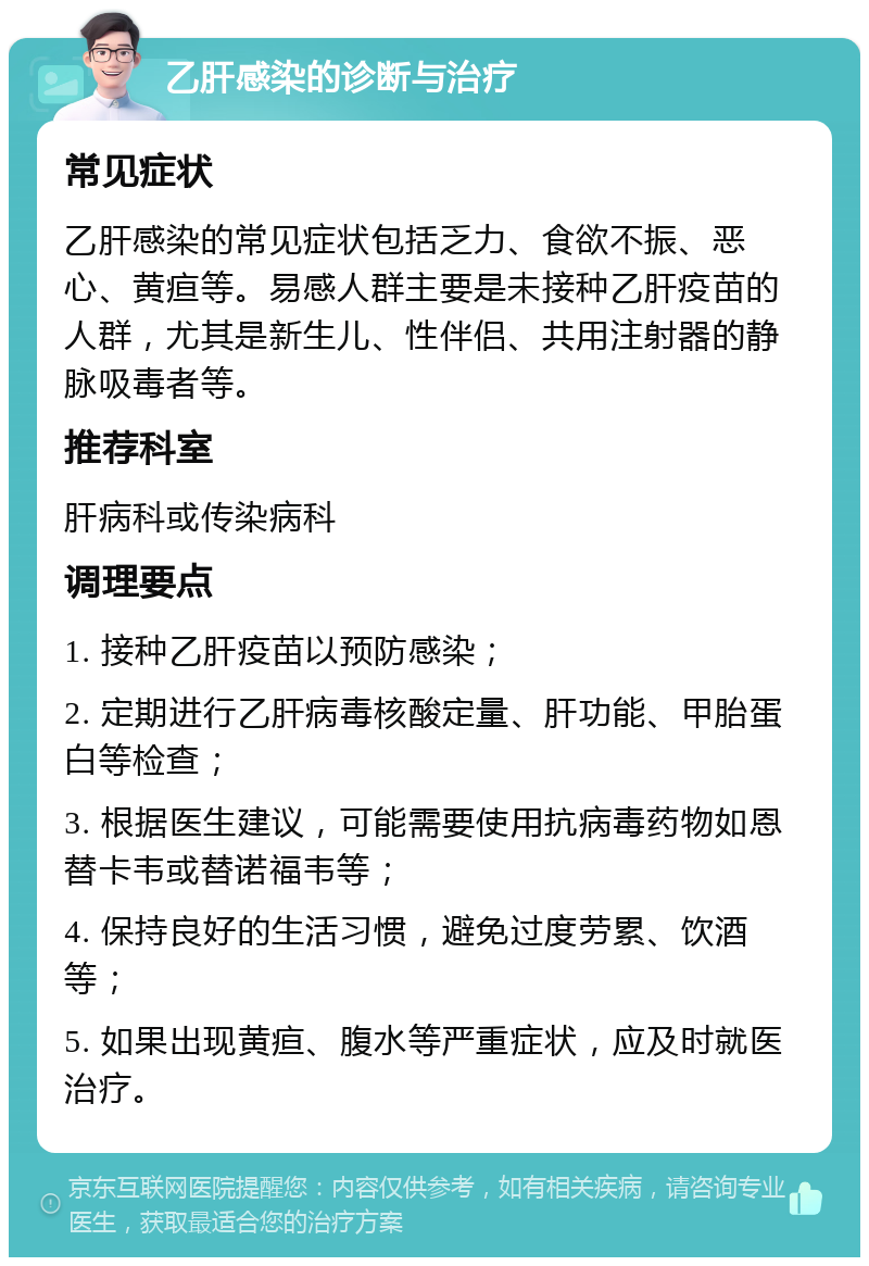 乙肝感染的诊断与治疗 常见症状 乙肝感染的常见症状包括乏力、食欲不振、恶心、黄疸等。易感人群主要是未接种乙肝疫苗的人群，尤其是新生儿、性伴侣、共用注射器的静脉吸毒者等。 推荐科室 肝病科或传染病科 调理要点 1. 接种乙肝疫苗以预防感染； 2. 定期进行乙肝病毒核酸定量、肝功能、甲胎蛋白等检查； 3. 根据医生建议，可能需要使用抗病毒药物如恩替卡韦或替诺福韦等； 4. 保持良好的生活习惯，避免过度劳累、饮酒等； 5. 如果出现黄疸、腹水等严重症状，应及时就医治疗。