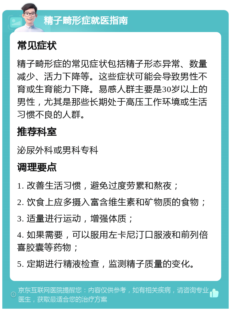 精子畸形症就医指南 常见症状 精子畸形症的常见症状包括精子形态异常、数量减少、活力下降等。这些症状可能会导致男性不育或生育能力下降。易感人群主要是30岁以上的男性，尤其是那些长期处于高压工作环境或生活习惯不良的人群。 推荐科室 泌尿外科或男科专科 调理要点 1. 改善生活习惯，避免过度劳累和熬夜； 2. 饮食上应多摄入富含维生素和矿物质的食物； 3. 适量进行运动，增强体质； 4. 如果需要，可以服用左卡尼汀口服液和前列倍喜胶囊等药物； 5. 定期进行精液检查，监测精子质量的变化。