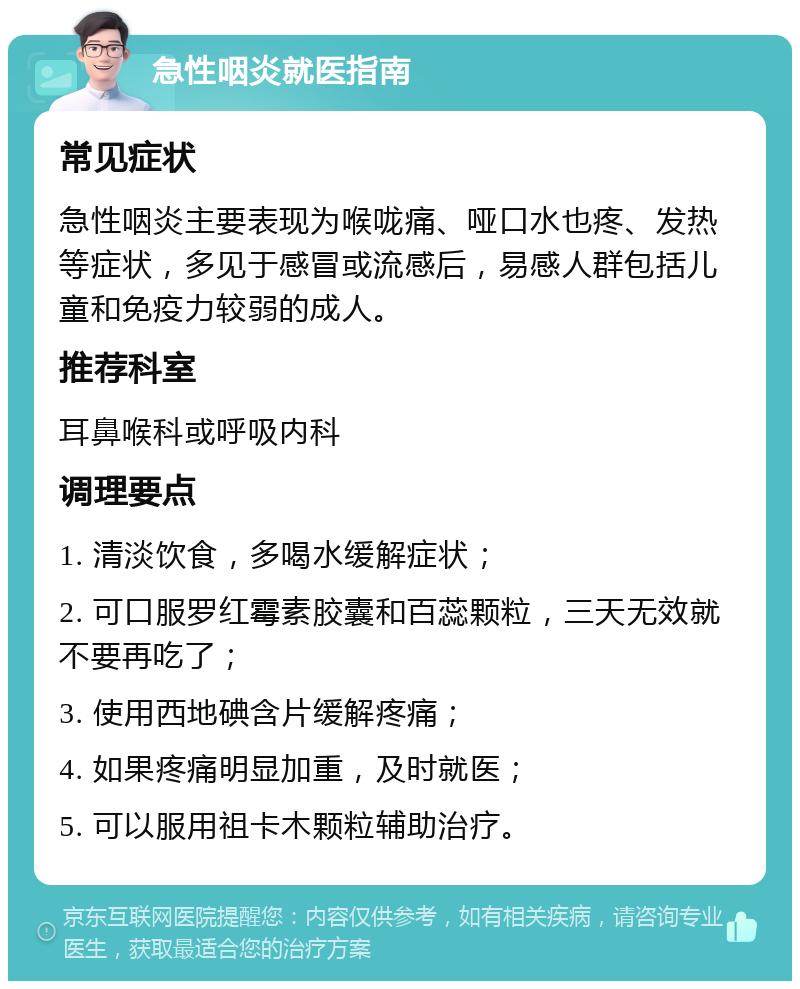 急性咽炎就医指南 常见症状 急性咽炎主要表现为喉咙痛、哑口水也疼、发热等症状，多见于感冒或流感后，易感人群包括儿童和免疫力较弱的成人。 推荐科室 耳鼻喉科或呼吸内科 调理要点 1. 清淡饮食，多喝水缓解症状； 2. 可口服罗红霉素胶囊和百蕊颗粒，三天无效就不要再吃了； 3. 使用西地碘含片缓解疼痛； 4. 如果疼痛明显加重，及时就医； 5. 可以服用祖卡木颗粒辅助治疗。