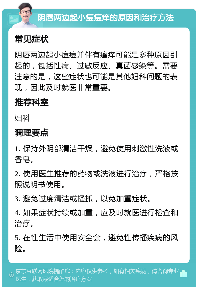 阴唇两边起小痘痘痒的原因和治疗方法 常见症状 阴唇两边起小痘痘并伴有瘙痒可能是多种原因引起的，包括性病、过敏反应、真菌感染等。需要注意的是，这些症状也可能是其他妇科问题的表现，因此及时就医非常重要。 推荐科室 妇科 调理要点 1. 保持外阴部清洁干燥，避免使用刺激性洗液或香皂。 2. 使用医生推荐的药物或洗液进行治疗，严格按照说明书使用。 3. 避免过度清洁或搔抓，以免加重症状。 4. 如果症状持续或加重，应及时就医进行检查和治疗。 5. 在性生活中使用安全套，避免性传播疾病的风险。