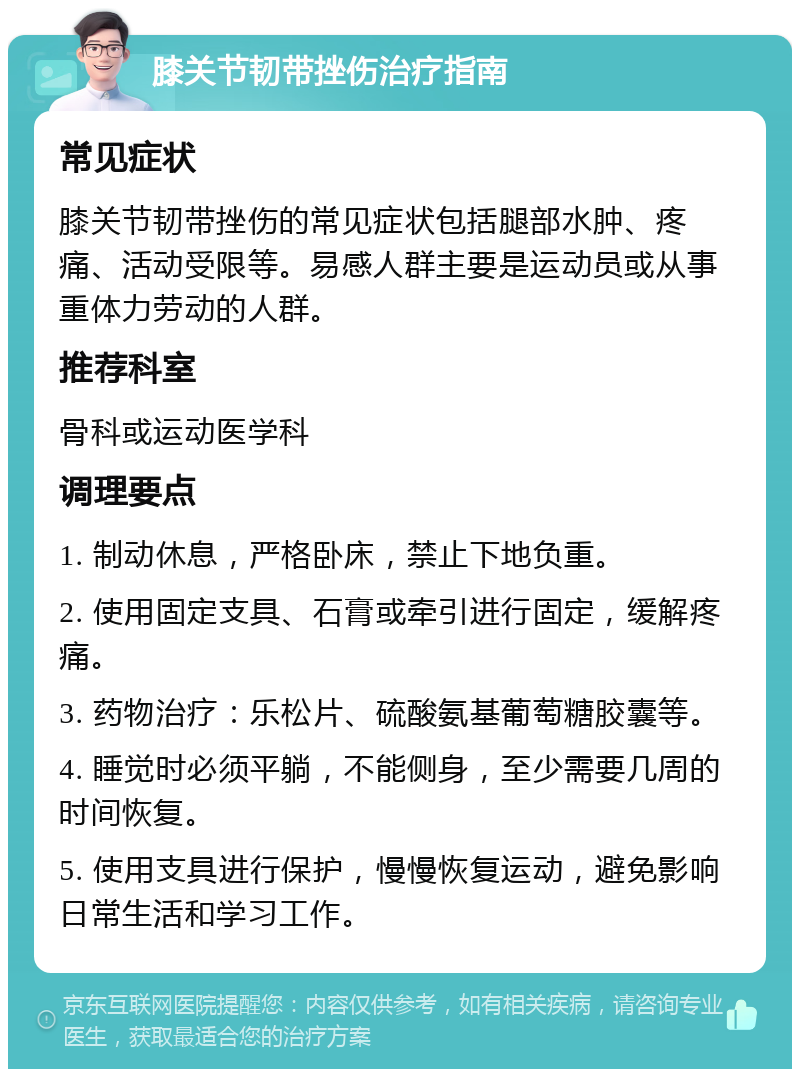 膝关节韧带挫伤治疗指南 常见症状 膝关节韧带挫伤的常见症状包括腿部水肿、疼痛、活动受限等。易感人群主要是运动员或从事重体力劳动的人群。 推荐科室 骨科或运动医学科 调理要点 1. 制动休息，严格卧床，禁止下地负重。 2. 使用固定支具、石膏或牵引进行固定，缓解疼痛。 3. 药物治疗：乐松片、硫酸氨基葡萄糖胶囊等。 4. 睡觉时必须平躺，不能侧身，至少需要几周的时间恢复。 5. 使用支具进行保护，慢慢恢复运动，避免影响日常生活和学习工作。