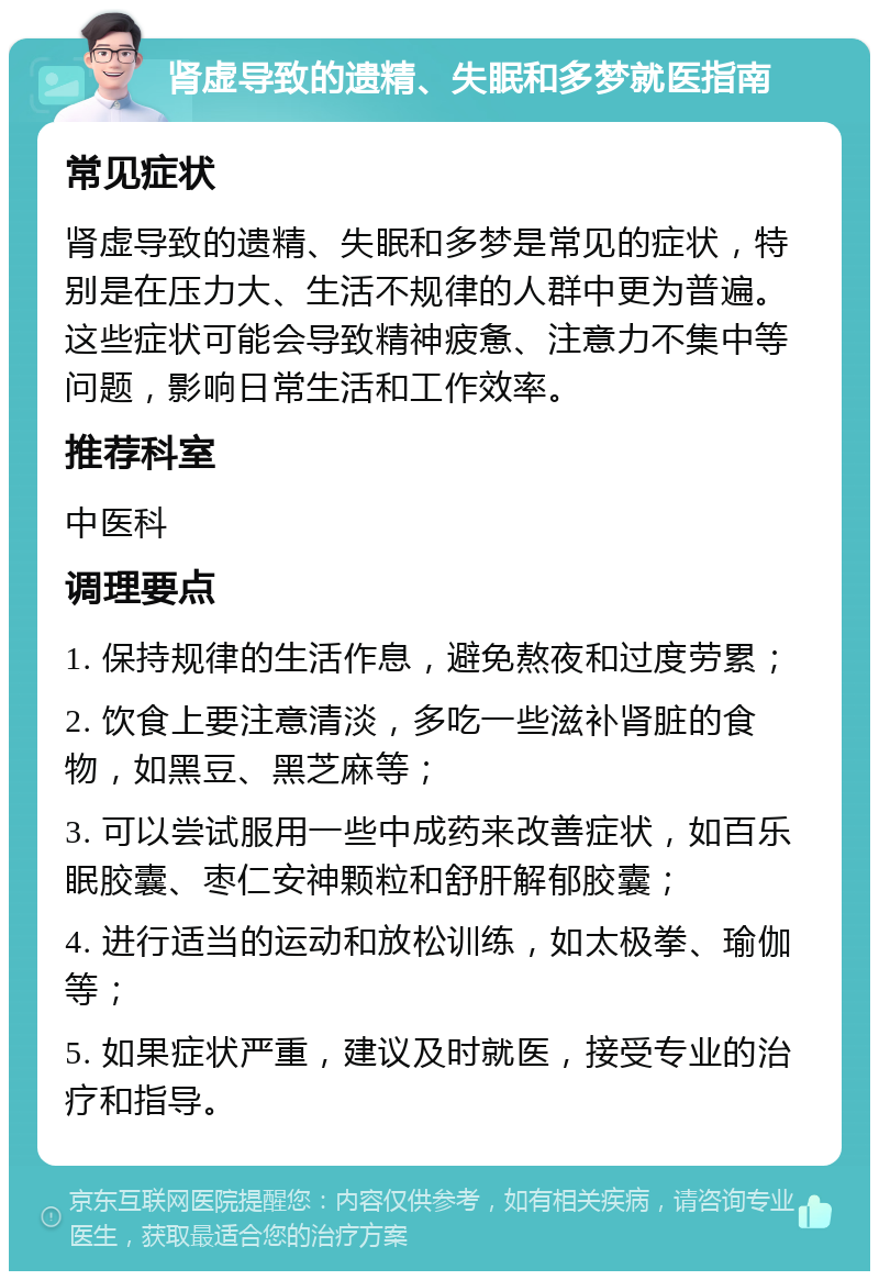 肾虚导致的遗精、失眠和多梦就医指南 常见症状 肾虚导致的遗精、失眠和多梦是常见的症状，特别是在压力大、生活不规律的人群中更为普遍。这些症状可能会导致精神疲惫、注意力不集中等问题，影响日常生活和工作效率。 推荐科室 中医科 调理要点 1. 保持规律的生活作息，避免熬夜和过度劳累； 2. 饮食上要注意清淡，多吃一些滋补肾脏的食物，如黑豆、黑芝麻等； 3. 可以尝试服用一些中成药来改善症状，如百乐眠胶囊、枣仁安神颗粒和舒肝解郁胶囊； 4. 进行适当的运动和放松训练，如太极拳、瑜伽等； 5. 如果症状严重，建议及时就医，接受专业的治疗和指导。