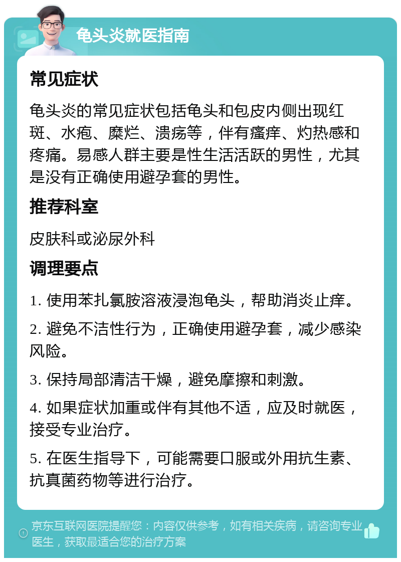 龟头炎就医指南 常见症状 龟头炎的常见症状包括龟头和包皮内侧出现红斑、水疱、糜烂、溃疡等，伴有瘙痒、灼热感和疼痛。易感人群主要是性生活活跃的男性，尤其是没有正确使用避孕套的男性。 推荐科室 皮肤科或泌尿外科 调理要点 1. 使用苯扎氯胺溶液浸泡龟头，帮助消炎止痒。 2. 避免不洁性行为，正确使用避孕套，减少感染风险。 3. 保持局部清洁干燥，避免摩擦和刺激。 4. 如果症状加重或伴有其他不适，应及时就医，接受专业治疗。 5. 在医生指导下，可能需要口服或外用抗生素、抗真菌药物等进行治疗。