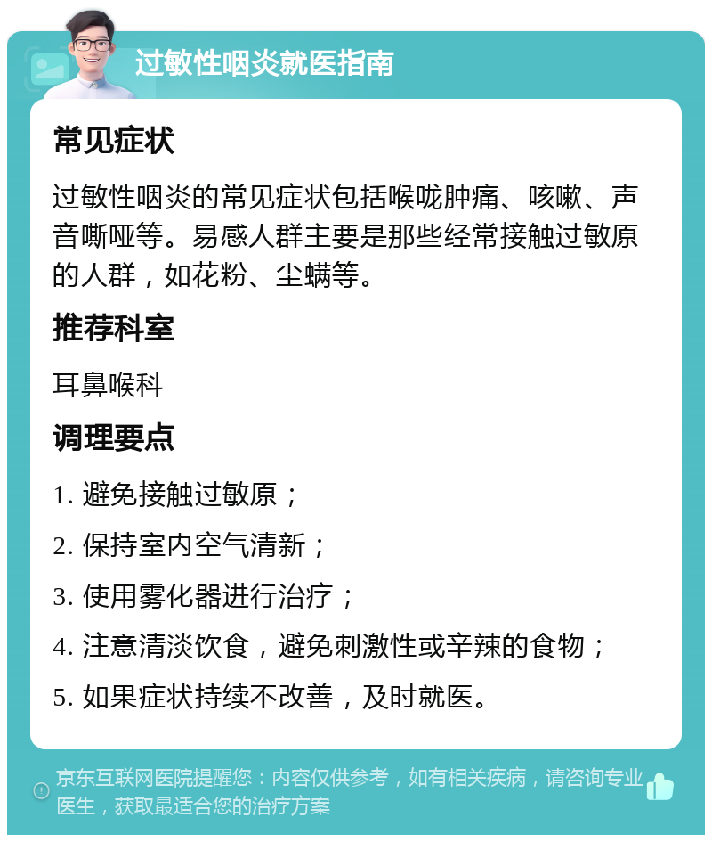 过敏性咽炎就医指南 常见症状 过敏性咽炎的常见症状包括喉咙肿痛、咳嗽、声音嘶哑等。易感人群主要是那些经常接触过敏原的人群，如花粉、尘螨等。 推荐科室 耳鼻喉科 调理要点 1. 避免接触过敏原； 2. 保持室内空气清新； 3. 使用雾化器进行治疗； 4. 注意清淡饮食，避免刺激性或辛辣的食物； 5. 如果症状持续不改善，及时就医。