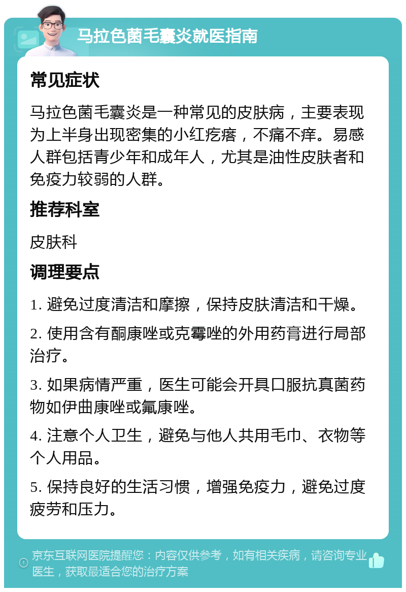 马拉色菌毛囊炎就医指南 常见症状 马拉色菌毛囊炎是一种常见的皮肤病，主要表现为上半身出现密集的小红疙瘩，不痛不痒。易感人群包括青少年和成年人，尤其是油性皮肤者和免疫力较弱的人群。 推荐科室 皮肤科 调理要点 1. 避免过度清洁和摩擦，保持皮肤清洁和干燥。 2. 使用含有酮康唑或克霉唑的外用药膏进行局部治疗。 3. 如果病情严重，医生可能会开具口服抗真菌药物如伊曲康唑或氟康唑。 4. 注意个人卫生，避免与他人共用毛巾、衣物等个人用品。 5. 保持良好的生活习惯，增强免疫力，避免过度疲劳和压力。