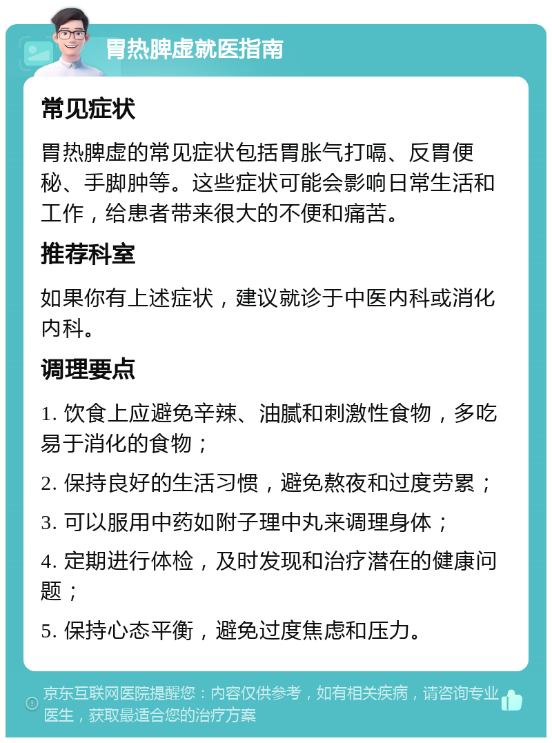 胃热脾虚就医指南 常见症状 胃热脾虚的常见症状包括胃胀气打嗝、反胃便秘、手脚肿等。这些症状可能会影响日常生活和工作，给患者带来很大的不便和痛苦。 推荐科室 如果你有上述症状，建议就诊于中医内科或消化内科。 调理要点 1. 饮食上应避免辛辣、油腻和刺激性食物，多吃易于消化的食物； 2. 保持良好的生活习惯，避免熬夜和过度劳累； 3. 可以服用中药如附子理中丸来调理身体； 4. 定期进行体检，及时发现和治疗潜在的健康问题； 5. 保持心态平衡，避免过度焦虑和压力。